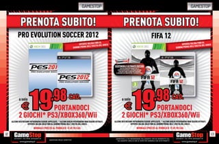 GAMESTOP                                                                                           GAMESTOP


                                                             PRENOTA SUBITO!
                                                                                                  FIFA 12
                                                                                                                                                FINO AL
                                                                                                                                OFFERTA VALIDA A DEL GIOCO
                                                                                                                                          ELL’USCIT
                                                                                                                           GIORNO PRIMA D




                                                DISPONIBILE ULTIMATE EDITION
                                                        SOLO DA GAMESTOP PRENOTI FIFA 12
                                                   E RICEVI IN ESCLUSIVA LA ULTIMATE EDITION!
                                                     4 PACCHETTI ORO AL MESE PER COSTRUIRE
                                                 LA SQUADRA DEI SOGNI IN FIFA 12 ULTIMATE TEAM.




                                                          a solo                                                          CAD.
                                                               E      PORTANDOCI
                                                          2 GIOCHI* PS3/XBOX360/Wii
                                                ALCUNE RESTRIZIONI POTREBBERO ESSERE APPLICATE. * ALCUNI GIOCHI POTREBBERO NON ESSERE RITIRATI.
                                                                OFFERTA VALIDA SOLO FINO AL GIORNO PRIMA DELL’ USCITA DEL GIOCO.
                                                                                    NORMALE PREZZO AL PUBBLICO E69.98 CAD.

12                                                                                                                                                       13
                                                _GARANTIAMO LA TUA SODDISFAZIONE SULL’ACQUISTO. Non sei soddisfatto del
     Garantiamo prezzi competitivi                tuo acquisto? Avrai 24 ore di tempo per cambiarlo con altri prodotti.
 