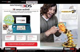 _NINTENDO
                                                                                                                                                                                         nintendo 3ds



                                                                                                                                             3D senza occhiali
                                                                                                                        Nintendo 3DS è la prima console in grado di visualizzare immagini 3D
                                                                                                                                   senza bisogno di indossare occhiali speciali.
* offerta valida per un periodo limitato e fino ad esaurimento scorte. ALCUNE RESTRIZIONI POTREBBERO ESSERE
APPLICATE. TUTTI I MARCHI RIPORTATI SONO DI PROPRIETÀ DEI LEGITTIMI E RISPETTIVI PROPRIETARI. SCOPRI I DETTAGLI DELLA




                                                                                                                           Immagini in 3D            Tre Fotocamere:                           Connettività:
                                                                                                                           senza occhiali:           • Scatta foto tridimensionali             Tieniti in contatto con
                                                                                                                           • Schermo 3D              • Crea il tuo Mii                         il resto del mondo grazie
                                                                                                                           • Regolatore              • Giochi in realtà                        alle funzioni:
PROMOZIONE SUL SITO WWW.GAMESTOP.IT




                                                                                                                             di profondità             aumentata                               • Street Pass
                                                                                                                                                                                               • Spot Pass




                                                                                                                               Per ulteriori informazioni sulla funzionalità 3D di Nintendo 3DS
                                                                                                                                ti preghiamo di visitare il sito ufﬁciale: www.nintendo-3ds.it




                                                                      138                                                                                                                                                                                                                                  139
                                                                                                                                                       _GARANTIAMO IL RITIRO DI TUTTI I TUOI PRODOTTI USATI. SEI STUFO DEL TUO   _GARANTIAMO IL RITIRO DI TUTTI I TUOI PRODOTTI USATI. SEI STUFO DEL TUO
                                                                                                                                                       USATO? PORTACELO E SCEGLI QUALSIASI ALTRO PRODOTTO IN NEGOZIO.                USATO? PORTACELO E SCEGLI QUALSIASI ALTRO PRODOTTO IN NEGOZIO.
 