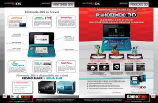 _nintendo                                                                                                                                     _nintendo
                                                                                                     nintendo 3ds                                                                                                                 pokedex 3d

                                                Nintendo 3DS in breve:
                                                Nintendo 3DS in breve:

              Fotocamera
            Nintendo 3DS
                                                        CENTRO DI
                                                      CREAZIONE Mii
                                                                                                             Street Pass
      SCATTARE UNA FOTOGRAFIA 3D                                                                       Street Pass è una funzione che consente lo
      Le immagini possono essere                                                                       scambio di dati quando due persone con
                                                     E’ possibile anche creare personaggi Mii          Nintendo 3DS in modalità riposo passano
      visualizzate solo su Nintendo3DS.              su Nintendo3DS. Manipolando i vari tratti         l’una accanto all’altra. Il tuo Nintendo 3DS
                                                     del viso, è possibile creare personaggi Mii       automaticamente cerca e scambia i dati
      OBIETTIVO ESTERNO                              che assomiglino a te, alla tua famiglia e
      Utilizzare i due obiettivi                                                                       con altri Nintendo 3DS nei luoghi pubblici
                                                     ai tuoi amici.                                    o di passaggio, come in città o in treno.
      esterni per scattare foto 3D




                                                     PIAZZA Mii                                                Spot Pass
                                                     Questa è la Piazza in cui si raccolgono tutti     console Nintendo 3DS è accesa ed è
      Metti in gioco un volto amico in una fre-      i personaggi Mii che hai ricevuto con Street      chiusa, avvicinandola semplicemente ad
      netica partita di Caccia alla faccia! Scatta   Pass. Attraverso i personaggi Mii è possi-        un punto di accesso wireless LAN, la tua
      una foto a te stesso o ad un amico ed os-      bile scambiare dati e vedere il proﬁlo delle      console si connetterà automaticamente alla
      serva come le vostre facce si moltiplicano     altre persone, oltre che la data e l’ora, il      rete, senza la necessità di impostazioni
      in un battaglione di avversari da sconﬁg-      numero delle volte che hai interagito via         speciali Spot Pass.
      gere con qualche colpo ben assestato.          Street Pass e l’ultima partita giocata




                          Nintendo 3DS è disponibile nei colori
                              COSMO BLACK e AQUA BLUE
                   La confezione include:

                   • Stand ricarica Nintendo 3DS
                   • Stilo per Nintendo 3DS
                   • Scheda SD (2GB)
                   • Carte RA (6 pezzi)



140                                                                                                                                                                                                                                            141
                                                         _GARANTIAMO LA TUA SODDISFAZIONE SULL’ACQUISTO. Non sei soddisfatto del                      _GARANTIAMO LA TUA SODDISFAZIONE SULL’ACQUISTO. Non sei soddisfatto del
                                                         tuo acquisto? Avrai 24 ore di tempo per cambiarlo con altri prodotti.                          tuo acquisto? Avrai 24 ore di tempo per cambiarlo con altri prodotti.
 
