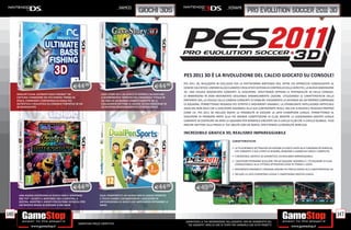 _NAMCO                                                                _KONAMI
                                                                                               giochi 3ds                                                                 PRO EVOLUTION SOCCER 2011 3D




                                                                                                                       PES 2011 3D È LA RIVOLUZIONE DEL CALCIO GIOCATO SU CONSOLE!
                                                                                                                       PES 2011 3D, REALIZZATO IN ESCLUSIVA PER LA PIATTAFORMA NINTENDO 3DS, OFFRE UN APPROCCIO COINVOLGENTE AL
                                               E44.98                                                      E44.98      GENERE CALCISTICO, UNENDO ALL’ACCLAMATO E REALISTICO SISTEMA DI CONTROLLO DELLA SERIE PES, LA NUOVA DIMENSIONE
                                                                                                                       3D: UNA VISUALE MOZZAFIATO CONSENTE AL GIOCATORE, SFRUTTANDO APPIENO LE POTENZIALITÀ 3D DELLA CONSOLE,
      ANGLER’S CLUB: ULTIMATE BASS FISHING™ 3D                       CAVE STORY 3D È UN GIOCO DI AZIONE E AVVENTURA
      CATTURA L’EMOZIONE DEI PIÙ FAMOSI TORNEI DI                    A SCORRIMENTO ISPIRATO DALL’ORIGINALE TITOLO IN
                                                                                                                       DI IMMERGERSI IN OGNI MOVIMENTO SEGUENDO DINAMICAMENTE L’AZIONE. UTILIZZANDO LE CARATTERISTICHE DELLA
      PESCA, FORNENDO L’ESPERIENZA DI PESCA PIÙ                      2D. ORA IN UN MONDO COMPLETAMENTE 3D, IL          NINTENDO 3DS, LA VISUALE DELLA CAMERA CONSENTE DI STABILIRE VISIVAMENTE LA DISTANZA DA UN PROPRIO COMPAGNO
      AUTENTICA E REALISTICA SU CONSOLE PORTATILE IN UN              COLLAUDATO SISTEMA DI AZIONE ED ESPLORAZIONE IN   DI SQUADRA, PERMETTENDO PASSAGGI PIÙ ISTINTIVI E MOVIMENTI DINAMICI. LA STRABILIANTE INTELLIGENZA ARTIFICIALE
      3D MOZZAFIATO                                                  2D DIVENTA INCREDIBILMENTE STEREOSCOPICO
                                                                                                                       ASSICURA NON SOLO CHE IL GIOCATORE ASSOMIGLI ALLA SUA CONTROPARTE REALE, MA CHE SI MUOVA E REAGISCA PROPRIO
                                                                                                                       COME LEI. PES 2011 3D INCLUDE ANCHE LA POSSIBILITÀ DI GIOCARE LA UEFA CHAMPIONS LEAGUE, PERMETTENDO AL
                                                                                                                       GIOCATORE DI PRENDERE PARTE ALLA PIÙ GRANDE COMPETIZIONE DI CLUB, MENTRE LA LEGGENDARIA MASTER LEAGUE
                                                                                                                       CONSENTE DI COSTRUIRE DA ZERO LA SQUADRA PER RENDERLA VINCENTE SIA A LIVELLO CLUB CHE A LIVELLO GLOBALE. PUOI
                                                                                                                       INOLTRE METTERE ALLA PROVA LE TUE ABILITÀ CON UN AMICO, SFRUTTANDO LA MODALITÀ WIRELESS.

                                                                                                                       INCREDIBILE GRAFICA 3D, REALISMO IMPAREGGIABILE
                                                                                                                                                             CARATTERISTICHE

                                                                                                                                                             • LA TELECRONACA DETTAGLIATA DELL’AZIONE DI GIOCO UNITA ALLA FUNZIONALITÀ WIRELESS,
                                                                                                                                                               CHE CONSENTE A DUE UTENTI DI SFIDARSI, RENDONO IL GAMEPLAY UNICO E COMPLETO.
                                                                                                                                                             • L’INCREDIBILE GRAFICA 3D GARANTISCE UN REALISMO IMPAREGGIABILE.
                                                                                                                                                             • I GIOCATORI POTRANNO SCEGLIERE TRA 60 SQUADRE NAZIONALI E 170 SQUADRE DI CLUB,
                                                                                                                                                               CONDUCENDOLE ALLA VITTORIA ATTRAVERSO SFIDE IN TORNEI E LEGHE.
                                                                                                                                                             • MOVIMENTO DINAMICO E PASSAGGI ANCORA PIÙ PRECISI GRAZIE ALLE CARATTERISTICHE 3D.
                                                                                                                                                             • INCLUDE LA UEFA CHAMPIONS LEAGUE E L’AMATISSIMA MASTER LEAGUE.




                                               E44.98                                                      E44.98               E49.98
       UNA NUOVA ESPERIENZA DI GIOCO CON IL NINTENDO                DUAL PENSPORTS È UN NUOVO MIX DI GIOCHI SPORTIVI
       3DS TILT SCUOTI IL NINTENDO 3DS A SINISTRA, A                E TOUCH GAMES CHEIMMERGERÀ I GIOCATORI IN
       DESTRA, INDIETRO E AVENTI PER EVITARE OSTACOLI PER           UN’ESPERIENZA DI GIOCO CHE IMPEGNERÀ ENTRAMBE LE
       UN INEDITO MODO DI GIOCARE A PAC MAN                         MANI.


146                                                                                                                                                                                                                                                147
                                                                                                                       _GARANTIAMO LA TUA SODDISFAZIONE SULL’ACQUISTO. Non sei soddisfatto del
                                                   Garantiamo prezzi competitivi                                         tuo acquisto? Avrai 24 ore di tempo per cambiarlo con altri prodotti.
 