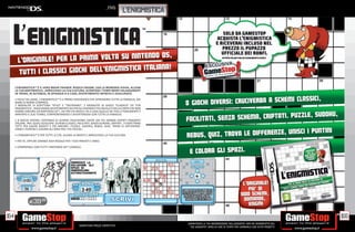 _FIV5
                                                                                          L’ENIGMISTICA




      L‘ENIGMISTICA™ È IL VERO BRAIN TRAINER. RISOLVI ENIGMI, USA LA MEMORIA VISIVA, ALLENA
      LA TUA MATEMATICA , ARRICCHISCI LA TUA CULTURA, SCONFIGGI I TEMPI MORTI RILASSANDOTI
      IN TRENO, IN AUTOBUS, IN SPIAGGIA O A CASA, DIVERTIMENTO INFINITO E ASSICURATO.

      • FACILE DA USARE, L‘ENIGMISTICA™ È IL PRIMO VIDEOGIOCO CHE APPASSIONA TUTTA LA FAMIGLIA, DAI
      BIMBI AI NONNI COMPRESI.
      2 MODALITA‘ DI SCRITTURA “STILO” E “TASTIERINO”, 2 MODALITA‘ DI GIOCO “CLASSICA” ED “ETÀ
      ENIGMISTICA”, ASSICURANO DIVERTIMENTO SIA PER GLI ENIGMISTI PIÙ INCALLITI DELLA CARTA CHE NON
      HANNO ANCORA UN NINTENDO DS™, SIA PER CHI INVECE HA A CASA QUELLO DEI FIGLI E FINALMENTE È
      ARRIVATO IL SUO TURNO, CONFRONTANDOSI E DIVERTENDOSI CON TUTTA LA FAMIGLIA.

      • 8 GIOCHI DIVERSI, CENTINAIA DI SCHEMI CRUCIVERBA CREATI DAI PIU GRANDI ESPERTI ENIGMISTI
      ITALIANI, TRA I QUALI SCEGLIERE: SCHEMI CLASSICI, FACILITATI, SENZA SCHEMA, CRIPTATI...TI ASPETTANO
      TUTTI PER ESSERE RISOLTI! E POI ANCORA I PUZZLE, SUDOKU, REBUS, QUIZ, TROVA LE DIFFERENZE,
      UNISCI I PUNTINI E COLORA GLI SPAZI PER I PIÙ PICCOLI.

      • L‘ENIGMISTICA™ È PER TUTTE LE ETÀ, ALLENA LA MENTE E ARRICCHISCE LA TUA CULTURA.

      • PER TE, OPPURE GRANDE IDEA REGALO PER I TUOI PARENTI E AMICI.

      • COMPATIBILE CON TUTTI I NINTENDO DS™ CONSOLE.




                 E39.98


154                                                                                                                                                                                   155
                                                                                                            _GARANTIAMO LA TUA SODDISFAZIONE SULL’ACQUISTO. Non sei soddisfatto del
                                                        Garantiamo prezzi competitivi                         tuo acquisto? Avrai 24 ore di tempo per cambiarlo con altri prodotti.
 