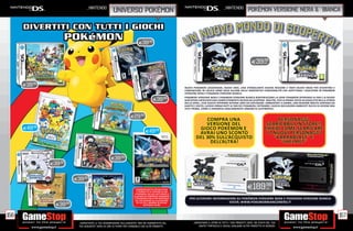 _nintendo                                                                                               _nintendo
                                                       universo pokémon                                                                                        POKÉMON VERSIONE NERA & bianca




                                                                            E39.98



                                                                                                                                                                  E39.98
                                                                                                                                                                      CAD.




      E39.98
                                                                                                          NUOVI POKéMON LEGGENDARI, NUOVI EROI, UNA STRABILIANTE NUOVA REGIONE E TANTI NUOVI MODI PER DIVERTIRSI E
                                                                                                          COMUNICARE IN LOCALE SONO SOLO ALCUNE DELLE INNOVATIVE FUNZIONALITÀ CHE ASPETTANO I GIOCATORI IN POKéMON
                                                                                                          VERSIONE NERA E POKéMON VERSIONE BIANCA.

                                                                                        E39.98
                                                                                                          POKéMON VERSIONE NERA E POKéMON VERSIONE BIANCA RIDEFINISCONO LA SERIE POKéMON OFFRENDO AI FAN E AI NUOVI
                                                                                                          GIOCATORI UN’AVVENTURA COMPLETAMENTE NUOVA DA SCOPRIRE. INOLTRE, PER LA PRIMA VOLTA IN ASSOLUTO NELLA STORIA
                                                                                                          DELLA SERIE, I DUE GIOCHI OFFRONO DIVERSE AREE DA ESPLORARE. AMBIENTATI A UNIMA, UNA REGIONE MOLTO LONTANA DA
                                                                                                          KANTO E JOHTO, LUOGHI ORMAI NOTI AI FAN DEI POKéMON, ENTRAMBI I GIOCHI INCLUDONO AMBIENTI RICCHI DI AZIONE MAI
                                                                                                          VISTI PRIMA, COME IL DINAMICO AGGLOMERATO URBANO DI AUSTROPOLI.


                                                                     E29.98
                                                                                                                      COMPRA UNA                                                    PERSONAGGI
                                                                                                                      VERSIONE DEL                                            SCARICABILI IN STORE!!
      E49.98                                                                                                       GIOCO POKÈMON E                                           CHIEDI COME SCARICARE
                                                                                 E49.98                            AVRAI UNO SCONTO                                           I 2 NUOVI PERSONAGGI
                                                                                                                  DEL 30% SULL’ACQUISTO                                           “KARRABLAST” E
                                                                                                                        DELL’ALTRA!                                                  “SHELMET”


                                                     E39.98
               E39.98


                          E39.98

                                                                          POKÉMON BATTLE REVOLUTION                                                           E189.98         CAD.
                                                                          TI PERMETTE DI COPIARE SU Wii
                                                                        I POKÉMON CHE HAI CATTURATO E
                                                                        ALLEVATO IN POKÉMON DIAMANTE
                                                                        E POKÉMON PERLA PER NINTENDO         PER ULTERIORI INFORMAZIONI SU POKÉMON VERSIONE NERA E POKÉMON VERSIONE BIANCA
                                                                         DS, PER SFIDARE GLI ALLENATORI
                                                                                                                                   VISITA: WWW.POKEMONBIANCONERO.IT
                 E39.98
                                                                          DI TUTTO IL MONDO IN EPICHE
                                                                                 BATTAGLIE IN 3D!




156                                                                                                                                                                                                                        157
                            _GARANTIAMO LA TUA SODDISFAZIONE SULL’ACQUISTO. Non sei soddisfatto del             _GARANTIAMO IL RITIRO DI TUTTI I TUOI PRODOTTI USATI. SEI STUFO DEL TUO
                            tuo acquisto? Avrai 24 ore di tempo per cambiarlo con altri prodotti.                   USATO? PORTACELO E SCEGLI QUALSIASI ALTRO PRODOTTO IN NEGOZIO.
 