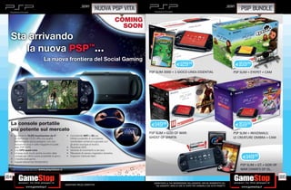 _SONY                                                                                                    _SONY
                                                                          NUOVA PSP VITA                                                                                     PSP BUNDLE



  Sta arrivando
     la nuova PSP™...
                          La nuova frontiera del Social Gaming
                                                                                                                   E129.98                                                 E159.98
                                                                                           PSP SLIM 3000 + 1 GIOCO LINEA ESSENTIAL                                     PSP SLIM + EYEPET + CAM




  La console portatile                                                                      E149.98                                                                        E159.98
  più potente sul mercato
                                                                                           PSP SLIM + GOD OF WAR:                                                      PSP SLIM + INVIZIMALS:
            OLED touchscreen da 5”.                          WiFi    3G
                                                                                           GHOST OF SPARTA                                                             LE CREATURE OMBRA + CAM


      CPU quad-core.


                                                                                                                                                                              E149.98
                                                                                                                                                                             PSP SLIM + GT + GOD OF
                       www.playstation.it                                                                                                                                    WAR CHAIN’S OF OL.

164                                                                                                                                                                                                   165
                                                                                             _GARANTIAMO LA TUA SODDISFAZIONE SULL’ACQUISTO. Non sei soddisfatto del
                                            Garantiamo prezzi competitivi                      tuo acquisto? Avrai 24 ore di tempo per cambiarlo con altri prodotti.
 