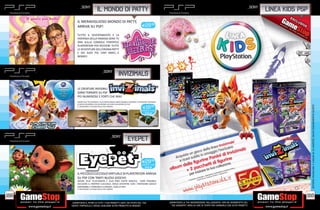 _SONY                                                                                                                                                          _SONY
                                 IL MONDO DI PaTTY                                                                                                                                  LINEA KIDS PSP
           IL MERAVIGLIOSO MONDO DI PATTY,
           ARRIVA SU PSP!                                                          E29.98

           TUTTO IL DIVERTIMENTO E LA
           FANTASIA DELLA FAMOSA SERIE TV
           ORA SULLA CONSOLE PORTATILE
           PLAYSTATION PER RIVIVERE TUTTE
           LE AVVENTURE DELL’EROINA PATTY
           E DEI SUOI PIÙ CARI AMICI…E
           NEMICI!




                                       _SONY
                                                         INVIZIMALS

           LE CREATURE INVISIBILI
           SONO TORNATE SU PSP
           PIÙ NUMEROSE E FORTI CHE MAI!
           GRAZIE ALLA TELECAMERA E ALLA CARTA MAGICA SARÀ POSSIBILE SCOPRIRE E CATTURARE CENTINAIA
           DI NUOVI INVIZIMALS PER DIVENTARE UN VERO CACCIATORE SU PSP!




                                                                                                                                                                                                     OFFERTA VALIDA DAL 1 LUGLIO AL 31 AGOSTO, SALVO ESAURIMENTO SCORTE.
                                                                                    E19.98
           E’ NECESSARIO L’UTILIZZO DELLA PSP CAMERA

                                                                                  VERSIONE + CAM:
                                                                                      E49,98




                                                 _SONY
                                                                   EYEPET


                                                                                   E29.99
                                                                                  VERSIONE + CAM:
                                                                                      E49,98


           IL PICCOLO CUCCIOLO VIRTUALE DI PLAYSTATION ARRIVA
           SU PSP CON TANTI NUOVI GIOCHI!
           GRAZIE ALLA TELECAMERA E ALLA MINI CARTA MAGICA, SARÀ POSSIBILE
           ACCUDIRE IL PROPRIO CUCCIOLO, FARLO DIVERTIRE CON I TANTISSIMI GIOCHI
           DISPONIBILI E PORTARLO A SPASSO…CON LA PSP!
           E’ NECESSARIO L’UTILIZZO DELLA PSP CAMERA


168                                                                                                                                                                                              169
      _GARANTIAMO IL RITIRO DI TUTTI I TUOI PRODOTTI USATI. SEI STUFO DEL TUO                         _GARANTIAMO LA TUA SODDISFAZIONE SULL’ACQUISTO. Non sei soddisfatto del
      USATO? PORTACELO E SCEGLI QUALSIASI ALTRO PRODOTTO IN NEGOZIO.                                    tuo acquisto? Avrai 24 ore di tempo per cambiarlo con altri prodotti.
 