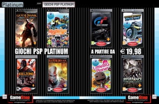 _SONY
                            GIOCHI PSP PLATINUM




      GIOCHI PSP PLATINUM                                                                      A PARTIRE DA                                           E 19,98




172                                                                                                                                                              173
             _GARANTIAMO LA TUA SODDISFAZIONE SULL’ACQUISTO. Non sei soddisfatto del   _GARANTIAMO IL RITIRO DI TUTTI I TUOI PRODOTTI USATI. SEI STUFO DEL TUO
             tuo acquisto? Avrai 24 ore di tempo per cambiarlo con altri prodotti.         USATO? PORTACELO E SCEGLI QUALSIASI ALTRO PRODOTTO IN NEGOZIO.
 