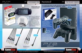 _SONY                                                                                                                     _SONY
                                                                          ACCESSORI PSP                                                                                                         PS2 BLACK 90004
                                                                                                                  LA PLAYSTATION 2 SLIM DIVENTA ANCORA PIÙ LEGGERA
                                                                                                                                                                RA
                                                                                     RICEVITORE GPS               E FUNZIONALE NELLA VERSIONE 90004
                                                                                     E GO!EXPLORE™
                                                                                                                                                           .98
                                                                                                                                                                                                 E99




                                                                             GO!EXPLORE™ È IL DISPOSITIVO
                                                                             CHE TRASFORMA LA PSP NEL
                                                                             SISTEMA DI NAVIGAZIONE GPS
                                                                             PIÙ INNOVATIVO AL MONDO.
                                                                             GO!EXPLORE INCLUDE UN                                                                                                E27.98
                                                                             RICEVITORE GPS CHE SI PUÒ            DUALSHOCK 2 È DOTATO DI
                                                                             COLLEGARE FACILMENTE ALLA            CONTROLLO ANALOGICO E DIGITALE,
                                                                                                                  OLTRE CHE DELLA FUNZIONE
                                                                             PARTE SUPERIORE DELLA PSP,           DI VIBRAZIONE BREVETTATA
                                                                             CON UN SUPPORTO UMD™ CHE             DUALSHOCK. GRAZIE A DUALSHOCK
                                                                             PERMETTE DI VISUALIZZARE LE          2 I GIOCHI DIVENTANO PIÙ
                                                                                                                  COINVOLGENTI E, ALLO STESSO
                                                                             MAPPE PRESCELTE.                     TEMPO, PIÙ FACILI DA APPRENDERE.




                                                                                                                                E19.98

                                                                                                                  SALVA I LIVELLI COMPLETATI, MOSTRA
                                                                                                                  AGLI AMICI I PUNTEGGI CHE SEI
                                    E19.98                                                    E14.98              RIUSCITO A TOTALIZZARE E TORNA
                                                                                                                  QUANDO VUOI AL PUNTO IN CUI
                                                                                                                  HAI LASCIATO UN GIOCO GRAZIE
                                                                                                                  ALLA MEMORY CARD UFFICIALE PER
                                                                                                                  PLAYSTATION 2. POTRAI RIPRENDERE
                                                                                                                  DA DOVE HAI INTERROTTO LA PARTITA.
                                                                                                                  L’ACCESSORIO ESSENZIALE PER TUTTI I
                                                                                                                  GIOCATORI.




      PSP COLLEGAMENTO                                   PSP COLLEGAMENTO
      ALTA DEFINIZIONE CAVO COMPONENT                    STANDARD CAVO AV


174                                                                                                                                                                                                           175
                                        _GARANTIAMO LA TUA SODDISFAZIONE SULL’ACQUISTO. Non sei soddisfatto del       _GARANTIAMO LA TUA SODDISFAZIONE SULL’ACQUISTO. Non sei soddisfatto del
                                        tuo acquisto? Avrai 24 ore di tempo per cambiarlo con altri prodotti.           tuo acquisto? Avrai 24 ore di tempo per cambiarlo con altri prodotti.
 