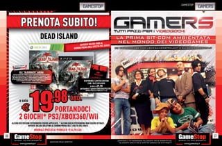 _GAMESTOP
                                                                                                           GAMESTOP                                                                                                                      GAMERS


                   PRENOTA SUBITO!
                                                            DEAD ISLAND
                                                                                                                        FINO AL
                                                                                                        OFFERTA VALIDA A DEL GIOCO
                                                                                                                  ELL’USCIT
                                                                                                   GIORNO PRIMA D




                DLC “BLOODBATH” ARENA
       SOLO DA GAMESTOP PRENOTI DEAD ISLAND RICEVERAI IN ESCLUSIVA I
     CODICI PER SBLOCCARE IL CONTENUTO ESCLUSIVO “BLOODBATH” ARENA:
      UNA PURA BATTAGLIA PER LA SOPRAVVIVENZA DI FRONTE AD ONDATE DI
     ATTACCHI MORTALI DI ZOMBIE, ANCORA PIÙ MACABRE DELLE PRECEDENTI!
             IN PIÙ UN’ARMA ESCLUSIVA “BOMBA ONDA CEREBRALE”.
                     OFFERTA VALIDA FINO AD ESAURIMENTO SCORTE.
                                                                                                            DISPONIBILE LIMITED EDITION
                                                                                                                CON 2 DLC ESCLUSIVI
                                                                                                                     A SOLO E   29.98
                                                                                                        portandoci 2 giochi XBOX360/PS3/Wii
                                                                                                              NORMALE PREZZO AL PUBBLICO E 74.98




                a solo                                                                      CAD.
                    E       PORTANDOCI
                2 GIOCHI* PS3/XBOX360/Wii
     ALCUNE RESTRIZIONI POTREBBERO ESSERE APPLICATE. * ALCUNI GIOCHI POTREBBERO NON ESSERE RITIRATI.
                     OFFERTA VALIDA SOLO FINO AL GIORNO PRIMA DELL’ USCITA DEL GIOCO.
                                               NORMALE PREZZO AL PUBBLICO E64.98 CAD.

16                                                                                                                                                                                                                                                17
                                                                                                                                                   _GARANTIAMO LA TUA SODDISFAZIONE SULL’ACQUISTO. Non sei soddisfatto del
                                                                   Garantiamo prezzi competitivi                                                     tuo acquisto? Avrai 24 ore di tempo per cambiarlo con altri prodotti.
 