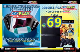 186
                                                                                                                                                                                                                                                                _PLAY WITH




tuo acquisto? Avrai 24 ore di tempo per cambiarlo con altri prodotti.
_GARANTIAMO LA TUA SODDISFAZIONE SULL’ACQUISTO. Non sei soddisfatto del
                                                                                                                                                                                                 A SOLO
                                                                                                                                                                                                                              CONSOLE PS2
                                                                                                                                                                                             + GIOCO PES 6




        USATO? PORTACELO E SCEGLI QUALSIASI ALTRO PRODOTTO IN NEGOZIO.
    _GARANTIAMO IL RITIRO DI TUTTI I TUOI PRODOTTI USATI. SEI STUFO DEL TUO
                                                                                                                                                                                                                                                                _PLAY WITH




                                                                              187




                                                                                    ALCUNE RESTRIZIONI POTREBBERO ESSERE APPLICATE. LA CONSOLE E I GIOCHI SONO RE-PLAY®, OVVERO, TRATTASI DI PRODOTTI USATI. ALCUNI PRODOTTI POTREBBERO NON ESSERE DISPONIBI
                                                                                    SU ALCUNI PUNTI VENDITA. L’ OFFERTA È VALIDA FINO AD ESAURIMENTO SCORTE E NON CUMULABILE CON ALTRE PROMOZIONI. SCADE IL 30/09/11. CHIEDI AL NOSTRO STAFF PER CHIARIMENTI.
 
