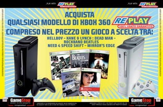 ALCUNE RESTRIZIONI POTREBBERO ESSERE APPLICATE. LA CONSOLE E I GIOCHI SONO RE-PLAY®, OVVERO, TRATTASI DI PRODOTTI USATI. ALCUNI PRODOTTI POTREBBERO NON ESSERE DISPONIBI
                                                                                    SU ALCUNI PUNTI VENDITA. L’ OFFERTA È VALIDA FINO AD ESAURIMENTO SCORTE E NON CUMULABILE CON ALTRE PROMOZIONI. SCADE IL 30/09/11. CHIEDI AL NOSTRO STAFF PER CHIARIMENTI.




                                                                              190
                                                                                                                                                                                                                                                                _PLAY WITH




tuo acquisto? Avrai 24 ore di tempo per cambiarlo con altri prodotti.
_GARANTIAMO LA TUA SODDISFAZIONE SULL’ACQUISTO. Non sei soddisfatto del
        USATO? PORTACELO E SCEGLI QUALSIASI ALTRO PRODOTTO IN NEGOZIO.
    _GARANTIAMO IL RITIRO DI TUTTI I TUOI PRODOTTI USATI. SEI STUFO DEL TUO
                                                                                                                                                                                                                                                                _PLAY WITH




                                                                              191




                                                                                    ALCUNE RESTRIZIONI POTREBBERO ESSERE APPLICATE. LA CONSOLE E I GIOCHI SONO RE-PLAY®, OVVERO, TRATTASI DI PRODOTTI USATI. ALCUNI PRODOTTI POTREBBERO NON ESSERE DISPONIBI
                                                                                    SU ALCUNI PUNTI VENDITA. L’ OFFERTA È VALIDA FINO AD ESAURIMENTO SCORTE E NON CUMULABILE CON ALTRE PROMOZIONI. SCADE IL 30/09/11. CHIEDI AL NOSTRO STAFF PER CHIARIMENTI.
 