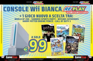 ALCUNE RESTRIZIONI POTREBBERO ESSERE APPLICATE. LA CONSOLE E I GIOCHI SONO RE-PLAY®, OVVERO, TRATTASI DI PRODOTTI USATI. ALCUNI PRODOTTI POTREBBERO NON ESSERE DISPONIBI
                                                                                    SU ALCUNI PUNTI VENDITA. L’ OFFERTA È VALIDA FINO AD ESAURIMENTO SCORTE E NON CUMULABILE CON ALTRE PROMOZIONI. SCADE IL 30/09/11. CHIEDI AL NOSTRO STAFF PER CHIARIMENTI.




                                                                              192
                                                                                                                                                                                                                                                                _PLAY WITH




tuo acquisto? Avrai 24 ore di tempo per cambiarlo con altri prodotti.
_GARANTIAMO LA TUA SODDISFAZIONE SULL’ACQUISTO. Non sei soddisfatto del
        USATO? PORTACELO E SCEGLI QUALSIASI ALTRO PRODOTTO IN NEGOZIO.
    _GARANTIAMO IL RITIRO DI TUTTI I TUOI PRODOTTI USATI. SEI STUFO DEL TUO
                                                                                                                                                                                                                                                                _PLAY WITH




                                                                              193




                                                                                    ALCUNE RESTRIZIONI POTREBBERO ESSERE APPLICATE. LA CONSOLE E I GIOCHI SONO RE-PLAY®, OVVERO, TRATTASI DI PRODOTTI USATI. ALCUNI PRODOTTI POTREBBERO NON ESSERE DISPONIBI
                                                                                    SU ALCUNI PUNTI VENDITA. L’ OFFERTA È VALIDA FINO AD ESAURIMENTO SCORTE E NON CUMULABILE CON ALTRE PROMOZIONI. SCADE IL 30/09/11. CHIEDI AL NOSTRO STAFF PER CHIARIMENTI.
 