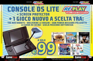 ALCUNE RESTRIZIONI POTREBBERO ESSERE APPLICATE. LA CONSOLE E I GIOCHI SONO RE-PLAY®, OVVERO, TRATTASI DI PRODOTTI USATI. ALCUNI PRODOTTI POTREBBERO NON ESSERE DISPONIBI
                                                                                    SU ALCUNI PUNTI VENDITA. L’ OFFERTA È VALIDA FINO AD ESAURIMENTO SCORTE E NON CUMULABILE CON ALTRE PROMOZIONI. SCADE IL 30/09/11. CHIEDI AL NOSTRO STAFF PER CHIARIMENTI.




                                                                              194
                                                                                                                                                                                                                                                                _PLAY WITH




tuo acquisto? Avrai 24 ore di tempo per cambiarlo con altri prodotti.
_GARANTIAMO LA TUA SODDISFAZIONE SULL’ACQUISTO. Non sei soddisfatto del
        USATO? PORTACELO E SCEGLI QUALSIASI ALTRO PRODOTTO IN NEGOZIO.
    _GARANTIAMO IL RITIRO DI TUTTI I TUOI PRODOTTI USATI. SEI STUFO DEL TUO
                                                                                                                                                                                                                                                                _PLAY WITH




                                                                              195




                                                                                    ALCUNE RESTRIZIONI POTREBBERO ESSERE APPLICATE. LA CONSOLE E I GIOCHI SONO RE-PLAY®, OVVERO, TRATTASI DI PRODOTTI USATI. ALCUNI PRODOTTI POTREBBERO NON ESSERE DISPONIBI
                                                                                    SU ALCUNI PUNTI VENDITA. L’ OFFERTA È VALIDA FINO AD ESAURIMENTO SCORTE E NON CUMULABILE CON ALTRE PROMOZIONI. SCADE IL 30/09/11. CHIEDI AL NOSTRO STAFF PER CHIARIMENTI.
 