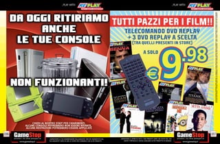 _PLAY WITH                                                                                                                           _PLAY WITH




                                                                                                                                                                          SU ALCUNI PUNTI VENDITA. L’ OFFERTA È VALIDA FINO AD ESAURIMENTO SCORTE E NON CUMULABILE CON ALTRE PROMOZIONI. SCADE IL 30/09/11. CHIEDI AL NOSTRO STAFF PER CHIARIMENTI.
                                                                                                                                                                          ALCUNE RESTRIZIONI POTREBBERO ESSERE APPLICATE. LA CONSOLE E I GIOCHI SONO RE-PLAY®, OVVERO, TRATTASI DI PRODOTTI USATI. ALCUNI PRODOTTI POTREBBERO NON ESSERE DISPONIBI
                                                                                TUTTI PAZZI PER I FILM!!
                                                                                       TELECOMANDO DVD REPLAY
                                                                                        + 3 DVD REPLAY A SCELTA
                                                                                                 (TRA QUELLI PRESENTI IN STORE)

                                                                                                                A SOLO




196                                                                                                                                                                     197
      _GARANTIAMO LA TUA SODDISFAZIONE SULL’ACQUISTO. Non sei soddisfatto del    _GARANTIAMO IL RITIRO DI TUTTI I TUOI PRODOTTI USATI. SEI STUFO DEL TUO
      tuo acquisto? Avrai 24 ore di tempo per cambiarlo con altri prodotti.          USATO? PORTACELO E SCEGLI QUALSIASI ALTRO PRODOTTO IN NEGOZIO.
 