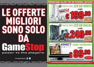 PROMOZIONI VALIDE PER UN PERIODO LIMITATO!
             PROMOZIONI VALIDE PER UN PERIODO LIMITATO!
                                                                                                              320 GB WHITE

LE OFFERTE
                                                                                                                              a solo


                                                                               € 199
                                                                                                                                                       .98
 MIGLIORI
                                                                                                                                                                          I
                                                                                                                                                           RISPARMIA ALTR

                                                                                                                                                               €90       CHI
                                                                              NORMALE PREZZO AL PUBBLICO €279                                    .98      PORTANDO 3 GIOWiiU
                                                                                                                                                                      ii/ iiU
                                                                                                                                                                        /W
                                                                                                                                                          PS3/XB360/Wii




                                                                                                              320 GB HALO4
SONO SOLO                                                                      € 249
                                                                                                                              a solo

                                                                                                                                                          .98
    DA                                                                           NORMALE PREZZO AL PUBBLICO €319


                                                                                                     + KINECT ADVENTURES
                                                                                                                                                    .98
                                                                                                                                                            RISPARMIA ALTR

                                                                                                                                                                €90       CHI
                                                                                                                                                           PORTANDO 3 GIOWiiU
                                                                                                                                                                       ii/ iiU
                                                                                                                                                           PS3/XB360/Wii
                                                                                                                                                                         /W
                                                                                                                                                                                I




                                                                                                                              a solo


                                                                                            € 89
                                                                                                                                                    .98
                                                                                                                                                            SOLO POCHI PEZZI
                                                                                 NORMALE PREZ AL PUBBLICO €149.98
                                                                                         PREZZO
                       OFFERTA VALIDA PER UN PERIODO LIMITATO E FINO AD ESAURIMENTO SCORTE. TUTTI I MARCHI RIPORTATI SONO DI PROPRIETÀ DEI LEGITTIMI E RISPETTIVI PROPRIETARI.
                                                                                                           RI
             LE FOTO E LE DESCRIZIONI DEI PRODOTTI SONO PURAMENTE INDICATIVE, SALVO ERRORI TIPOGRAFICI. LA PROMOZIONE È SOGGETTA ALLA REALE DISPONIBILITÀ DEI TITOLI SU PUNTO VENDITA.
                                                                   INDICATIVE              TIPOGRAFICI PR
 