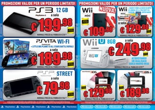 PROMOZIONI VALIDE PER UN PERIODO LIMITATO! PROMOZIONI VALIDE PER UN PERIODO LIMITATO!
PROMOZIONI VALIDE PER UN PERIODO LIMITATO! PROMOZIONI VALIDE PER UN PERIODO LIMITATO!
                                                                                                                             12 GB                                                                                     NUOVA!                                                                + MARIO E SONIC AI GIOCHI OLIMPICI
                                                                                                                                                                                                                                                                                             DI LONDRA 201 PACCHETTI DI
                                                                                                                                                                                                                                                                                                   DRA 2012+3
                                                                                                                                                                                                                                                                                             FIGURINE            SUPER MARIO
                                                                                                                  a solo


                                                                   € 199
                                                                                                                                         .98
                                                                                                                                                                                 RISPARMIA

                                                                                                                                                                                                                                                                     a solo
                                                                                                                                                                                PORTANDOCI
                                                                                                                                                                               IL TUO USATO




                                                                                                                                                                                                                                                                          € 129
                                                                                                                                                                                                                                                                                                                          .98
                                                                                                                                                                                   € 109
                                                                                                                                                            RISPARMIA
                                                                                                                                                           PORTANDOCI
                                                                                                                                                          IL TUO USATO                                                              .98                                                                                                     RISPARMIA
                                                                                                                                                                                                                                                                                                                                           PORTANDOCI
                                                                                                                                                                                                                                                                                                                                          IL TUO USATO


                                                                                 NORMALE PREZZO AL PUBBLICO €235.98                                                                                                                                                      NORMALE PREZZO AL PUBBLICO €154.96


                                                                                                                                 WI-FI                                                                                                    8GB                                         a solo


                                                                                                                                                                                                                                              € 249
                                                                 + LITTLE BIG PLANET O ALL STARS BATTLE ROYALE
                                                                                                               a solo                                                                                                                                                                                                 .98
                                                                   € 189
                                                                                                                                         .98
                                                                                                                                                                                                                                                                                                                                   RISPARMIA
                                                                                                                                                                                                                                                                                                                                  PORTANDOCI
                                                                                                                                                                                                                                                                                                                                 IL TUO USATO




                                                                                                                                                                                                                                                                                                  ACQUISTANDO
                                                                                                                                                                                                                                                                                                  UN QUALSIASI
                                                                                                                                                            RISPARMIA
                                                                                                                                                           PORTANDOCI
                                                                                                                                                          IL TUO USATO
                                                                                                                                                                                                                                                                                               GI
                                                                                                                                                                                                                                                                                               GIOCO NUOVO WiiU
                                                                                 NORM
                                                                                 NORMALE PREZZO AL PUBBLICO €296.46                                                                                                                                         NORMALE PREZZO AL PUBBLICO €299.98
                                                                                                                                                                                                                                                                              P


                                                                                                                               STREET
                                                                                                                  a solo


                                                                                € 79
                                                                                                                                   .98
                                                                                                                                                                                   € 129                                                                                  € 189
                                                                                                                                                                               RISPARMIA                                                                                 RISPARMIA




                                                                                                                                                                                                                                   .98                                                                                     .98
                                                                                                                                                                              PORTANDOCI                                                                                PORTANDOCI
                                                                                                                                                                             IL TUO USATO                                                                              IL TUO USATO




                                                                                                                                                            RISPARMIA
                                                                                                                                                           PORTANDOCI
                                                                                                                                                          IL TUO USATO

                                                                                 NORMALE PREZZO AL PUBBLICO €104.98                                                                   NORMALE PREZZO AL PUBBLICO €169.98                                                 NORMALE PREZZO AL PUBBLICO €199.98
          OFFERTA VALIDA PER UN PERIODO LIMITATO E FINO AD ESAURIMENTO SCORTE. TUTTI I MARCHI RIPORTATI SONO DI PROPRIETÀ DEI LEGITTIMI E RISPETTIVI PROPRIETARI.
                                                                                              RIPORTA                                                                                 OFFERTA VALIDA PER UN PERIODO LIMITATO E FINO AD ESAURIMENTO SCORTE. TUTTI I MARCHI RIPORTATI SONO DI PROPRIETÀ DEI LEGITTI I E RISPETTIVI PROPRIETARI.
                                                                                                                                                                                                                                              ENTO                        RIPO TATI                       LEGITTIMI
LE FOTO E LE DESCRIZIONI DEI PRODOTTI SONO PURAMENTE INDICATIVE, SALVO ERRORI TIPOGRAFICI. LA PROMOZIONE È SOGGETTA ALLA REALE DISPONIBILITÀ DEI TITOLI SU PUNTO VENDITA.   LE FOTO E LE DESCRIZIONI DEI PRODOTTI SONO PURAMENTE INDICATIVE, SALVO ERRORI TIPOGRAFICI. LA PROMOZIONE È SOGGETTA ALLA REALE DISPONIBILITÀ DEI TITOLI SU PUNTO VENDITA.
                                                                                                                                                                                                         PRO                                  ALVO                        PROM ZIONE                        DISP NIBILITÀ                     VENDI
 