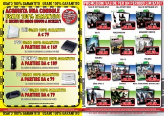 USATO 100% GARANTITO USATO 100% GARANTITO PROMOZIONI VALIDE PER UN PERIODO LIMITATO!
                                          PROMOZIONI VALIDE PER UN PERIODO LIMITATO!
                                                                                                                                                                                  CALL OF DUTY BLACK OPS 2                                      CALL OF DUTY MW3                                  CALL OF DUTY BLACK OPS

    ACQUISTA UNA CONSOLE                                                                                                                   RICO
                                                                                                                                     CHE PUO RDA

    USATO 100% GARANTITO
                                                                                                                                             I
                                                                                                                                     PORTAND PAGARE
                                                                                                                                     GIOCHI E O I TUOI
                                                                                                                                              LE
                                                                                                                                       CONSOLETUE
    E RICEVI UN GIOCO NUOVO A SCELTA*!                                                                                                  USATE                                                         NORMALE PREZZO AL PUBBLICO                              NORMALE PREZZO AL PUBBLICO                              NORMALE PREZZO AL PUBBLICO

                                                                                                                                                                                                              €69.98                                                  €69.98                                                 €39.98

                                                                                                                                                                                                     € 49.98 CAD.                                           € 49.98 CAD.                                            € 29.98 CAD.
                                       Wii USATO 100% GARANTITO
                                        ii                                                                                                                                                      HALO 4                                   FORZA HORIZON                                              ASSASSIN’S CREED 3
                                                A € 79
                        PS3 USATO 100% GARANTITO
                                              TO
                           A PARTIRE DA € 169                                                                                                                                                       NORMALE PREZZO AL PUBBLICO

                                                                                                                                                                                                           €64.98
                                                                                                                                                                                                                                                           NORMALE PREZZO AL PUBBLICO

                                                                                                                                                                                                                                                                   €64.98
                                                                                                                                                                                                                                                                                                                   NORMALE PREZZO AL PUBBLICO

                                                                                                                                                                                                                                                                                                                           €69.98

                                                                                                                                                                                                      € 39.98                                                € 39.98                                              € 29.98 CAD.
                                               (IL PREZZO SI RIFERISCE AL MODELLO PS3 FAT)



                                       XBOX360 USATO 100% GARANTITO                                                                                                                              FARCRY 3
                                                                                                                                                                                                                                                          FIFA 13                                               PES 2013

                                       A PARTIRE DA € 109
                                       (IL PREZZO DI RIFERISCE AL MODELLO ELITE 120GB)


                             DS USATO 100% GARANTITO                                                                                                                                                  NORMALE PREZZO AL PUBBLICO

                                                                                                                                                                                                              €69.98                                          NORMALE PREZZO AL PUBBLICO

                                                                                                                                                                                                                                                                     €69.98
                                                                                                                                                                                                                                                                                                                     NORMALE PREZZO AL PUBBLICO

                                                                                                                                                                                                                                                                                                                             €69.98
                                                                                                                                                                                                     € 49.98 CAD..
                               A PARTIRE DA € 79                                                                                                                                                                                                            € 39.98 CAD.                                            € 49.98 CAD.
                                                 (IL PREZZO SI RIFERISCE AL MODELLO DSLITE)                                                                                                  DEAD SPACE 3                                               CRYSIS 3                      METAL GEAR RISING: REVENGEANCE


                                       PSP USATO 100% GARANTITO
                                       A PARTIRE DA € 79
                                       (I
                                       (IL PREZZO SI RIFERISCE AL MODELLO PSP SLIM)                                                                                                                   NORMALE PREZZO AL PUBBLICO                             NORMALE PREZZO AL PUBBLICO                               NORMALE PREZZO AL PUBBLICO

                                                                                                                                                                                                              €69.98                                                €69.98                                                   €69.98

                                                                                                                                                                                                    € 39.98 CAD..                                          € 39.98 CAD.                                             € 49.98 CAD.
                                                      *VERIFICA IN NEGOZIO I TITOLI INCLUSI NELLA PROMO.
                                                                                                                                                                                                              D.

          OFFERTA VALIDA PER UN PERIODO LIMITATO E FINO AD ESAURIMENTO SCORTE. TUTTI I MARCHI RIPORTATI SONO DI PROPRIETÀ DEI LEGITTIMI E RISPETTIVI PROPRIETARI.                     OFFERTA VALIDA PER UN PERIODO LIMITATO E FINO AD ESAURIMENTO SCORTE. TUTTI I MARCHI RIPORTATI SONO DI PROPRIETÀ DEI LEGITTIMI E RISPETTIVI PROPRIETARI.
LE FOTO E LE DESCRIZIONI DEI PRODOTTI SONO PURAMENTE INDICATIVE, SALVO ERRORI TIPOGRAFICI. LA PROMOZIONE È SOGGETTA ALLA REALE DISPONIBILITÀ DEI TITOLI SU PUNTO VENDITA.   LE FOTO E LE DESCRIZIONI DEI PRODOTTI SONO PURAMENTE INDICATIVE, SALVO ERRORI TIPOGRAFICI. LA PROMOZIONE È SOGGETTA ALLA REALE DISPONIBILITÀ DEI TITOLI SU PUNTO VENDITA.


USATO 100% GARANTITO USATO 100% GARANTITO                                                                                                                                          da non perdere! affrettati! da non perdere! affrettati!
                                                                                                                                                                                      non perdere! affrettati!
                                                                                                                                                                                           erdere! ffrettat !
                                                                                                                                                                                             dere     rett        non perdere! affrettati!
                                                                                                                                                                                                                       erdere! ffrettat !
                                                                                                                                                                                                                         dere     rett
 