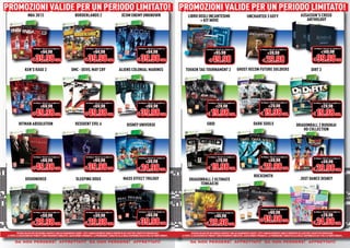 PROMOZIONI VALIDE PER UN PERIODO LIMITATO! PROMOZIONI VALIDE PER UN PERIODO LIMITATO!
PROMOZIONI VALIDE PER UN PERIODO LIMITATO! PROMOZIONI VALIDE PER UN PERIODO LIMITATO!
                     NBA 2K13                                         BORDERLANDS 2                                     XCOM ENEMY UNKNOWN                                       LIBRO DEGLI INCANTESIMI                                        UNCHARTED 3 GOTY                                        ASSASSIN’S CREED
                                                                                                                                                                                        + KIT MOVE                                                                                                         ANTHOLOOGY
                                                                                                                                                                                                                                                                                                           ANTHOLOGY




                          NORMALE PREZZO AL PUBBLICO                              NORMALE PREZZO AL PUBBLICO                              NORMALE PREZZO AL PUBBLICO                                 NORMALE PREZZO AL PUBBLICO                                                                                        NORMALE PREZZO AL PUBBLICO
                                                                                                                                                                                                                                                             NORMALE PREZZO AL PUBBLICO
                                  €64.98                                                  €64.98                                                 €64.98                                                      €85.98                                                  €39.98                                                   €149.98

                         € 39.98 CAD.                                           € 39.98 CAD.                                            € 39.98 CAD.                                                   € 49.98                                                  € 29.98                                              € 99.98 CAD.
                 KEN’S RAGE 2                                      DMC - DEVIL MAY CRY                               ALIENS COLONIAL MARINES                                   TEKKEN TAG TOURNAMENT 2                               GHOST RECON FUTURE SOLDIERS                                                   DIRT 3




                          NORMALE PREZZO AL PUBBLICO                              NORMALE PREZZO AL PUBBLICO                              NORMALE PREZZO AL PUBBLICO                                   NORMALE PREZZO AL PUBBLICO                             NORMALE PREZZO AL PUBBLICO                              NORMALE PREZZO AL PUBBLICO

                                  €69.98                                                  €69.98                                                 €69.98                                                        €29.98                                                 €29.98                                                  €29.98

                         € 49.98 CAD.                                           € 49.98 CAD.                                            € 39.98 CAD.                                                  € 19.98 CAD.                                           € 19.98 CAD.                                            € 19.98 CAD.
           HITMAN ABSOLUTION                                           RESIDENT EVIL 6                                       DISNEY UNIVERSE                                                         GRID                                             DARK SOULS                                    DRAGONBALL Z BUDOKAI
                                                                                                                                                                                                                                                                                                       HD COLLECTION




                          NORMALE PREZZO AL PUBBLICO                              NORMALE PREZZO AL PUBBLICO                                                                                           NORMALE PREZZO AL PUBBLICO                             NORMALE PREZZO AL PUBBLICO
                                                                                                                                         NORMALE PREZZO AL PUBBLICO                                                                                                                                                   NORMALE PREZZO AL PUBBLICO
                                  €69.98                                                  €69.98                                                 €39.98                                                        €29.98                                                 €39.98                                                  €39.98

                         € 49.98 CAD.                                           € 39.98 CAD..                                           € 24.98 CAD.                                                  € 19.98 CAD.                                           € 29.98 CAD.                                            € 29.98 CAD.
                                                                                                                                                                                                                                                       ROCKSMITH
                  DISHONORED                                           SLEEPING DOGS                                     MASS EFFECT TRILOGY                                       DRAGONBALL Z ULTIMATE                                                                                                JUST DANCE DISNEY
                                                                                                                                                                                        TENKAICHI




                                                                                                                                                                                                                                                              NORMALE PREZZO AL PUBBLICO
                          NORMALE PREZZO AL PUBBLICO                              NORMALE PREZZO AL PUBBLICO                             NORMALE PREZZO AL PUBBLICO                                  NORMALE PREZZO AL PUBBLICO                                       €89.98                                          NORMALE PREZZO AL PUBBLICO

                                  €59.98                                                  €39.98                                                 €69.98                                                      €49.98                                                                                                           €29.98

                                                                                                                                        € 39.98 CAD.                                                                                                         € 49.98 CAD.                                            € 24.98 CAD.
                         € 29.98 CAD.                                           € 29.98 CAD.                                                                                                        € 29.98 CAD.
          OFFERTA VALIDA PER UN PERIODO LIMITATO E FINO AD ESAURIMENTO SCORTE. TUTTI I MARCHI RIPORTATI SONO DI PROPRIETÀ DEI LEGITTIMI E RISPETTIVI PROPRIETARI.                     OFFERTA VALIDA PER UN PERIODO LIMITATO E FINO AD ESAURIMENTO SCORTE. TUTTI I MARCHI RIPORTATI SONO DI PROPRIETÀ DEI LEGITTIMI E RISPETTIVI PROPRIETARI.
LE FOTO E LE DESCRIZIONI DEI PRODOTTI SONO PURAMENTE INDICATIVE, SALVO ERRORI TIPOGRAFICI. LA PROMOZIONE È SOGGETTA ALLA REALE DISPONIBILITÀ DEI TITOLI SU PUNTO VENDITA.   LE FOTO E LE DESCRIZIONI DEI PRODOTTI SONO PURAMENTE INDICATIVE, SALVO ERRORI TIPOGRAFICI. LA PROMOZIONE È SOGGETTA ALLA REALE DISPONIBILITÀ DEI TITOLI SU PUNTO VENDITA.

       da non perdere! affrettati! da non perdere! affrettati!
          non perdere! affrettati!
               erdere! ffrettat !
                 dere     rett        non perdere! affrettati!
                                           erdere! ffrettat !
                                             dere     rett                                                                                                                          da non perdere! affrettati! da non perdere! affrettati!
                                                                                                                                                                                       non perdere! affrettati!
                                                                                                                                                                                            erdere! ffrettat !
                                                                                                                                                                                              dere     rett        non perdere! affrettati!
                                                                                                                                                                                                                        erdere! ffrettat !
                                                                                                                                                                                                                          dere     rett
 