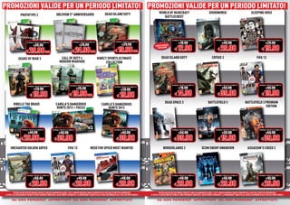 PROMOZIONI VALIDE PER UN PERIODO LIMITATO! PROMOZIONI VALIDE PER UN PERIODO LIMITATO!
PROMOZIONI VALIDE PER UN PERIODO LIMITATO! PROMOZIONI VALIDE PER UN PERIODO LIMITATO!
                                                                                                                              DEAD ISLAND GOTY                                        WORLD OF WARCRAFT                                               DISHONORED                                           SLEEPING DOGS
                  PROTOTYPE 2                                   OBLIVION 5° ANNIVERSARIO
                                                                                                                                                                                         BATTLECHEST




                                                                                                                                                                                                      NORMALE PREZZO AL PUBBLICO                              NORMALE PREZZO AL PUBBLICO                              NORMALE PREZZO AL PUBBLICO

                                                                                                                                                                                                              €19.98                                                  €49.98                                                 €29.98
                           NORMALE PREZZO AL PUBBLICO                                NORMALE PREZZO AL PUBBLICO                            NORMALE PREZZO AL PUBBLICO

                                  €39.98                                                     €29.98                                                €29.98
                                                                                                                                                                                                         € 12.98                                                € 29.98                                                 € 19.98
                                                                                                                                                                                                 E
                                                                                                                                                                                 COMPLETAMENT


                         € 29.98 CAD.                                               € 24.98 CAD.                                          € 19.98 CAD.
                                                                                                                                                                                   IN ITALIANO
                                                                                              D.

               GEARS OF WAR 3                                        CALL OF DUTY 4                                 KINECT SPORTS ULTIMATE                                               DEAD ISLAND GOTY                                                CRYSIS 3                                                 FIFA 13
                                                                    MODERN WARFARE                                        COLLECTION




                                                                                 NORMALE PREZZO AL PUBBLICO                                                                                           NORMALE PREZZO AL PUBBLICO                              NORMALE PREZZO AL PUBBLICO                              NORMALE PREZZO AL PUBBLICO
                           NORMALE PREZZO AL PUBBLICO
                                                                                                                                                                                                              €19.98                                                  €54.98                                                 €44.98
                                                                                                                                          NORMALE PREZZO AL PUBBLICO
                                   €29.98                                                €29.98                                                   €29.98

                              € 19.98                                           € 19.98 CAD.                                                 € 19.98                                                     € 14.98                                                € 39.98                                                 € 19.98

         RIBELLE THE BRAVE                                     CABELA’S DANGEROUS                                                                                                            DEAD SPACE 3                                           BATTLEFIELD 3                                  BATTLEFIELD 3 PREMIUM
                                                                                                                         CABELA’S DANGEROUS                                                                                                                                                                      EDITION
                                                                                                                                                                                                                                                                                                                 E
                                                                HUNTS 2013 + FUCILE                                          HUNTS 2013




                    NORMALE PREZZO AL PUBBLICO             NORMALE PREZZO AL PUBBLICO                                                     NORMALE PREZZO AL PUBBLICO                                  NORMALE PREZZO AL PUBBLICO                              NORMALE PREZZO AL PUBBLICO                              NORMALE PREZZO AL PUBBLICO

                            €44.98                                 €49.98                                                                         €44.98                                                      €54.98                                                  €39.98                                                 €54.98

                  € 29.98 CAD.                               € 39.98                                                                        € 39.98                                                     € 39.98                                                  € 19.98                                                € 39.98
      UNCHARTED GOLDEN ABYSS                                                   FIFA 13                     NEED FOR SPEED MOST WANTED                                                      BORDERLANDS 2                                    XCOM ENEMY UNKNOWN                                        ASSASSIN’S CREED 3




                          NORMALE PREZZO AL PUBBLICO                              NORMALE PREZZO AL PUBBLICO                              NORMALE PREZZO AL PUBBLICO                                  NORMALE PREZZO AL PUBBLICO                              NORMALE PREZZO AL PUBBLICO                              NORMALE PREZZO AL PUBBLICO

                                  €50.49                                                  €49.98                                                 €49.98                                                       €49.98                                                  €49.98                                                 €49.98

                             € 29.98                                                € 29.98                                                 € 29.98                                                      € 29.98                                                € 29.98                                                 € 29.98
          OFFERTA VALIDA PER UN PERIODO LIMITATO E FINO AD ESAURIMENTO SCORTE. TUTTI I MARCHI RIPORTATI SONO DI PROPRIETÀ DEI LEGITTIMI E RISPETTIVI PROPRIETARI.                     OFFERTA VALIDA PER UN PERIODO LIMITATO E FINO AD ESAURIMENTO SCORTE. TUTTI I MARCHI RIPORTATI SONO DI PROPRIETÀ DEI LEGITTIMI E RISPETTIVI PROPRIETARI.
LE FOTO E LE DESCRIZIONI DEI PRODOTTI SONO PURAMENTE INDICATIVE, SALVO ERRORI TIPOGRAFICI. LA PROMOZIONE È SOGGETTA ALLA REALE DISPONIBILITÀ DEI TITOLI SU PUNTO VENDITA.   LE FOTO E LE DESCRIZIONI DEI PRODOTTI SONO PURAMENTE INDICATIVE, SALVO ERRORI TIPOGRAFICI. LA PROMOZIONE È SOGGETTA ALLA REALE DISPONIBILITÀ DEI TITOLI SU PUNTO VENDITA.

       da non perdere! affrettati! da non perdere! affrettati!
          non perdere! affrettati!
               erdere! ffrettat !
                 dere     rett        non perdere! affrettati!
                                           erdere! ffrettat !
                                             dere     rett                                                                                                                         da non perdere! affrettati! da non perdere! affrettati!
                                                                                                                                                                                      non perdere! affrettati!
                                                                                                                                                                                           erdere! ffrettat !
                                                                                                                                                                                             dere     rett        non perdere! affrettati!
                                                                                                                                                                                                                       erdere! ffrettat !
                                                                                                                                                                                                                         dere     rett
 