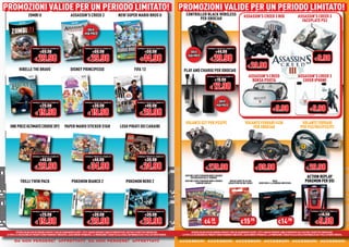 PROMOZIONI VALIDE PER UN PERIODO LIMITATO! PROMOZIONI VALIDE PER UN PERIODO LIMITATO!
PROMOZIONI VALIDE PER UN PERIODO LIMITATO! PROMOZIONI VALIDE PER UN PERIODO LIMITATO!
                      ZOMBI U                                      ASSASSIN’S CREED 3                                NEW SUPER MARIO BROS U                                     CONTROLLER BLACK WIRELESS                                    ASSASSIN’S CREED 3 BOX                                    ASSASSIN’S CREED 3
                                                                                                                                                                                       PER XBOX360                                                                                                       FACEPLATE PS3

                                                                                    SOLO
                                                                                  PER POCO


                          NORMALE PREZZO AL PUBBLICO                              NORMALE PREZZO AL PUBBLICO                              NORMALE PREZZO AL PUBBLICO                                   NORMALE PREZZO AL PUBBLICO

                                  €69.98                                                  €69.98                                                 €59.98                              SOLO                       €44.98

                             € 29.98                                                € 29.98                                                 € 44.98                                                       € 29.98                                                                                                       € 9.98
                                                                                                                                                                                   PER POCO


                                                                                                                                                                                                                                                 € 29.98
            RIBELLE THE BRAVE                                      DISNEY PRINCIPESSE                                                 FIFA 13                                 PLAY AND CHARGE PER XBOX360
                                                                                                                                                                                                      NORMALE PREZZO AL PUBBLICO                  ASSASSIN’S CREED                                     ASSASSIN’S CREED 3
                                                                                                                                                                                                              €19.98                                BORSA PSVITA                                         COVER IPHONE
                                                                                                                                                                                                         € 12.98

                          NORMALE PREZZO AL PUBBLICO                              NORMALE PREZZO AL PUBBLICO                              NORMALE PREZZO AL PUBBLICO                                               SOLO
                                  €29.98                                                  €39.98                                                 €49.98                                                          PER POCO
                                                                                                                                                                                                                                                                            € 9.98                                 € 9.98
                             € 19.98                                                 € 19.98                                                € 29.98
                                                                                                                                                                                VOLANTE G27 PER PS3/PC                                         VOLANTE FERRARI F458                                       VOLANTE FERRARI
   ONE PIECE ULTIMATE CRUISE SP2                            PAPER MARIO STICKER STAR                                   LEGO PIRATI DEI CARAIBI                                                                                                     PER XBOX360                                           PER PS2/Wii/PS3/PC




                          NORMALE PREZZO AL PUBBLICO                              NORMALE PREZZO AL PUBBLICO                              NORMALE PREZZO AL PUBBLICO

                                  €44.98                                                  €44.98                                                 €39.98

                             € 29.98                                                € 34.98                                                 € 24.98                                                  € 279.98                                             € 89.98                                              € 29.98
                                                                                                                                                                                BUSTINE CARTE POKEMON NERO E BIANCO
                                                                                                                                                                                     ESPLORATORI DELLE TENEBRE                                                                                                 ACTION REPLAY
              TRILLI TWIN PACK                                      POKEMON BIANCO 2                                         POKEMON NERO 2                                     BUSTINE CARTE POKEMON NERO E BIANCO
                                                                                                                                                                                          CONFINI VARCATI
                                                                                                                                                                                                                              MAZZO CARTE YU-GI-OH!
                                                                                                                                                                                                                             ASSALTO DEI RE DEL FUOCO
                                                                                                                                                                                                                                                                            PACK
                                                                                                                                                                                                                                                             SERIE ORO 5: LA MINIERA INFESTATA
                                                                                                                                                                                                                                                                                                              POKEMON PER DSi




                          NORMALE PREZZO AL PUBBLICO                              NORMALE PREZZO AL PUBBLICO                              NORMALE PREZZO AL PUBBLICO                                                                                                                                                NORMALE PREZZO AL PUBBLICO

                                  €29.98                                                  €39.98                                                 €39.98                                                                                                                                                                      €14.98

                             € 19.98                                                € 29.98                                                 € 29.98                                                 €4 CAD.                               €15                                     €14                                    € 9.98
                                                                                                                                                                                                          .50                                       .98                                    .98

          OFFERTA VALIDA PER UN PERIODO LIMITATO E FINO AD ESAURIMENTO SCORTE. TUTTI I MARCHI RIPORTATI SONO DI PROPRIETÀ DEI LEGITTIMI E RISPETTIVI PROPRIETARI.                      OFFERTA VALIDA PER UN PERIODO LIMITATO E FINO AD ESAURIMENTO SCORTE. TUTTI I MARCHI RIPORTATI SONO DI PROPRIETÀ DEI LEGITTIMI E RISPETTIVI PROPRIETARI.
LE FOTO E LE DESCRIZIONI DEI PRODOTTI SONO PURAMENTE INDICATIVE, SALVO ERRORI TIPOGRAFICI. LA PROMOZIONE È SOGGETTA ALLA REALE DISPONIBILITÀ DEI TITOLI SU PUNTO VENDITA.    LE FOTO E LE DESCRIZIONI DEI PRODOTTI SONO PURAMENTE INDICATIVE, SALVO ERRORI TIPOGRAFICI. LA PROMOZIONE È SOGGETTA ALLA REALE DISPONIBILITÀ DEI TITOLI SU PUNTO VENDITA.

       da non perdere! affrettati! da non perdere! affrettati!
          non perdere! affrettati!
               erdere! ffrettat !
                 dere     rett        non perdere! affrettati!
                                           erdere! ffrettat !
                                             dere     rett                                                                                                                  accessor
                                                                                                                                                                            accessori accessori accessor accessori accessor accessori
                                                                                                                                                                            accessori accessori accessori accessori accessori accessori
                                                                                                                                                                              cessori ccessori accessori ccessori accessori ccessori
                                                                                                                                                                                         esso     cessori    esso     cessori    esso
 