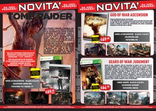 da non !                                                                                                                                                                    da non !
 da non
perdere!                           NOVITA’                                                                                                perdere                            da non
                                                                                                                                                                            perdere!                           NOVITA’                                                                                                perdere


                                                                                                                                                                                                                                                G
                                                                                                                                                                                                                                                GOD OF WAR ASCENSION
                                                                                                                                                                                                                                                P
                                                                                                                                                                                                                                                PRIMA DI DIVENTARE UN DIO, ERA UN UOMO.
                                                                                                                                                                                                                                                I
                                                                                                                                                                                                                                                IL PIÙ AMBIZIOSO CAPITOLO DELLA SERIE DI GOD OF WAR MAI REALIZZATO SINO
                                                                                                                                                                                                                                                A
                                                                                                                                                                                                                                                AD ORA, GOD OF WAR: ASCENSION TI RIPORTA DOVE TUTTO HA AVUTO INIZIO.
                                                                                                                                                                                                                                                S
                                                                                                                                                                                                                                                SCOPRI LE ORIGINI DI KRATOS CHE INTRAPRENDE UNA NUOVA LEGGENDARIA
                                                                                                                                                                                                                                                M
                                                                                                                                                                                                                                                MISSIONE ALLA RICERCA DELLA LIBERTÀ.

                                                                                               ORA È POSSIBILE CONOSCERE LE ORIGINI DI LARA
                                                                                               CROFT E RIVIVERE LA SUA INTENSA EVOLUZIONE,
                                                                                               CHE HA TRASFORMATO UNA GIOVANE INTIMORITA
                                                                                               IN UN’ESPERTA DI SOPRAVVIVENZA PRONTA A
                                                                                               TUTTO. QUESTO NUOVO CAPITOLO, AMBIENTATO                                                                                                                    GENERE: ACTION/ADVENTURE RILASCIO: 13.03.2013
                                                                                               ALL’INIZIO DI TUTTE LE AVVENTURE DI “TOMB                                                                                                                                 SVILUPPATORE: SONY
                                                                                                                                                                                                                         €69.98
                                                                                               RAIDER”, VEDRÀ LARA LOTTARE CON LA SOLA                                                                  RISPARMIA
                                                                                                                                                                                                       PORTANDOCI
                                                                                               FORZA DELL’ISTINTO E CON CAPACITÀ FISICHE AI                                                           IL TUO USATO                                                        PIATTAFORME: PS3
                                                                                               LIMITI DELLA RESISTENZA UMANA.
                                                                                               CON LE SUE FORZE, MA NON DA SOLA, HA UN SOLO
                                                                                               OBIETTIVO DA RAGGIUNGERE: SOPRAVVIVERE. QUI
                                                                                               INIZIA LA PRIMA AVVENTURA DI UNA GIOVANE
                                                                                               E INESPERTA LARA CROFT IN UNA STORIA
                                                                                               CHE RIPERCORRE IL CAMMINO DI UNA DONNA
                                                                                               QUALUNQUE CHE SCOPRIRÀ QUALI CONFINI È
      “UNA DELLE ESPERIENZE VIDEOLUDICHE PIÙ                                                   NECESSARIO SUPERARE PER RESTARE IN VITA.
       CONVINCENTI E COINVOLGENTI DI QUESTA
         GENERAZIONE.” 9.3/10 – EVERYEYE.IT
        “NON GIOCARE UNO DEI PIÙ SEDUCENTI
     ACTION ADVENTURE DI QUESTA GENERAZIONE
           HARDWARE SAREBBE UN REATO                                                                                                                                                                                                         GEARS OF WAR JUDGMENT
        IMPERDONABILE.” 5/5 – VIDEOGAME.IT                                                                                                                                                                                         G
                                                                                                                                                                                                                                   GEARS OF WAR: JUDGMENT, SPIN OFF SVILUPPATO DA PEOPLE CAN FLY PER CONTO DI
                                                                                                                                                                                                                                   E
                                                                                                                                                                                                                                   EPIC SARÀ AMBIENTATO 15 ANNI PRIMA DEI FATTI NARRATI DALLA TRILOGIA E VEDRÀ
                                                                                                                                                                                                                                   P
                                                                                                                                                                                                                                   PROTAGONISTI BAIRD E COLE, ALL’INTERNO DELLA ONYX GUARD ACCADEMY. LA STORIA
                                                                                                                                                                                                                                   R
                                                                                                                                                                                                                                   RIGUARDERÀ L’AFFAIRE DELLA KILLO SQUAD, ACCUSATA DI AVER COMPIUTO DEGLI ATTI
                                                                   RISPARMIA                                                                                                                                                       C
                                                                                                                                                                                                                                   CONTRO LA COALIZIONE. RIGUARDO LA MODALITÀ MULIPLAYER, CI SARÀ UNA NUOVA
                                                                  PORTANDOCI                                                                                                                                                       M
                                                                                                                                                                                                                                   MODALITÀ CHIAMATA OVERRUN, ISPIRATA AL CONCETTO DI CLASS-BASED DI TEAM
                                                                 IL TUO USATO                                                                                                                                                      FO
                                                                                                                                                                                                                                   FORTRESS. WRETCHES, TICKERS, KANTUS, GRENADIERS E CORPSERS SARANNO ALCUNE
                                                                                                                                                                                                                                   D
                                                                                                                                                                                                                                   DELLE CLASSI DELLA FAZIONE DELLE LOCUSTE, MENTRE TRA I COG TROVEREMO ENGINEERS
                                                                                                                                                                                                                                   (C
                                                                                                                                                                                                                                   (CHE SARANNO IN GRADO DI CREARE DELLE BARRIERE), SOLDIERS, MEDICS (ARMATI DI
                                                                                                                                                                                                                                   G
                                                                                                                                                                                                                                   GRANATE A GAS) E SCOUTS (ARMATI DI FUCILI DI PRECISIONE).
     GENERE: ACTION/ADVENTURE RILASCIO: 05.03.2013
                                                                                                                                                                                                                                                                 GENERE: SHOOTER RILASCIO: 22.03.2013
               SVILUPPATORE: SQUARE-ENIX
                                                                                                                                                                                                                                                                      SVILUPPATORE: MICROSOFT
                                                                                                                                                                                                                         €64.98
             PIATTAFORME: PS3 / XBOX360 / PC                                                                                                                                                            RISPARMIA
                                                                                                                                                                                                       PORTANDOCI
                                                                                                                                                                                                      IL TUO USATO                                                       PIATTAFORME: XBOX360

                                                                                                   €69.98
                                                                                                      CAD.




          OFFERTA VALIDA PER UN PERIODO LIMITATO E FINO AD ESAURIMENTO SCORTE. TUTTI I MARCHI RIPORTATI SONO DI PROPRIETÀ DEI LEGITTIMI E RISPETTIVI PROPRIETARI.                     OFFERTA VALIDA PER UN PERIODO LIMITATO E FINO AD ESAURIMENTO SCORTE. TUTTI I MARCHI RIPORTATI SONO DI PROPRIETÀ DEI LEGITTIMI E RISPETTIVI PROPRIETARI.
LE FOTO E LE DESCRIZIONI DEI PRODOTTI SONO PURAMENTE INDICATIVE, SALVO ERRORI TIPOGRAFICI. LA PROMOZIONE È SOGGETTA ALLA REALE DISPONIBILITÀ DEI TITOLI SU PUNTO VENDITA.   LE FOTO E LE DESCRIZIONI DEI PRODOTTI SONO PURAMENTE INDICATIVE, SALVO ERRORI TIPOGRAFICI. LA PROMOZIONE È SOGGETTA ALLA REALE DISPONIBILITÀ DEI TITOLI SU PUNTO VENDITA.
 