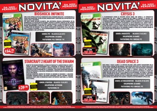 da non !                                                                                                                                                                    da non !
 da non
perdere!                             VITA’
                                   NOBIOSHOCK INFINITE                                                                                    perdere                            da non
                                                                                                                                                                            perdere!                           NOVCRYSISA’
                                                                                                                                                                                                                  IT                                                                                                  perdere


                                                CON LA VITA APPESA AD UN FILO E INDEBITATO CON LE PERSONE SBAGLIATE, IL VETERANO DELLA
                                                                                                                                                                                                                        3   IL PLURIPREMIATO STUDIO DI SVILUPPO CRYTEK TORNA CON CRYSIS 3, LO SPARATUTTO
                                                                                                                                                                                                                               P
                                                CAVALLERIA AMERICANA, ED ORA SICARIO, BOOKER DEWITT AVRÀ UNA SOLA OPPORTUNITÀ PER
                                                CAV                                                                                                                                                                         CAPOLAVORO DEL 2013 ! TORNA A COMBATTERE NEI PANNI DI PROPHET, IL SOLDATO CHE
                                                                                                                                                                                                                            CAP
                                                CANCELLARE IL SUO DEBITO.
                                                CAN                                                                                                                                                                         INDOSSA LA NANOTUTA IN UNA MISSIONE PER RISCOPRIRE LA PROPRIA UMANITÀ ED OTTENERE
                                                                                                                                                                                                                            INDO
                                                PER FARLO DOVRÀ SALVARE ELIZABETH, UNA MISTERIOSA RAGAZZA IMPRIGIONATA FIN DA                                                                                               LA PROPRIA BRUTALE VENDETTA. ADATTATI USANDO LE ABILITÀ STEALTH E LA CORAZZA DELLA
                                                                                                                                                                                                                               P
                                                BAMBINA NELLA CITTÀ VOLANTE DI COLUMBIA. COSTRETTI A FIDARSI L’UNO DELL’ALTRO, BOOKER
                                                BAM                                                                                                                                                                         TUA NANOTUTA MENTRE COMBATTI ATTRAVERSO LE SETTE MERAVIGLIE DEL LIBERTY DOME DI
                                                ED E
                                                   ELIZABETH DARANNO VITA AD UN FORTE LEGAME DURANTE LA LORO ROCAMBOLESCA FUGA.                                                                                             NEW YORK. SCARICA LA POTENZA DI FUOCO DEL TUO NUOVO ARCO HIGH-TECH ED USA LE ARMI
                                                INSIEME IMPARERANNO A SFRUTTARE ED AMPLIARE IL LORO ARSENALE DI ARMI ED ABILITÀ,
                                                INS                                                                                                                                                                         ALIENE PER DARE LA CACCIA A NEMICI UMANI ED EXTRATERRESTRI. SCOPRI LA VERITÀ CHE SI
                                                                                                                                                                                                                            ALIE
                                                A COMBATTERE SUI DIRIGIBILI TRA LE NUVOLE SPOSTANDOSI VELOCEMENTE SULLE SKY-LINE E
                                                  C                                                                                                                                                                         CELA DIETRO ALLA MORTE DELLA TUA SQUADRA USANDO LA FORZA DELLA VOLONTÀ UMANA IN
                                                PER LE STRADE DI COLUMBIA, IL TUTTO SOPRAVVIVENDO ALLE MINACCE DELLA CITTÀ VOLANTE                                                                                          UNA STORIA PIE DI SORPRESE E COLPI DI SCENA.
                                                                                                                                                                                                                               A       PIENA
                                                E SCOPRENDONE IL SUO LATO OSCURO.
                                                  SCOPRENDONE
                                                   C

                                                                                          GENERE: FPS RILASCIO:26.03.2013                                                                                                                                   GENERE: SPARATUTTO     RILASCIO: 21.02.2013
                                                                                               SVILUPPATORE: 2K GAMES                                                                                                                                                 SVILUPPATORE: EA GAMES
                                                                                           PIATTAFORME: PS3 / XBOX360 / PC                                                                                                                                       PIATTAFORME: PS3 / XBOX360 / PC
    RISPARMIA                                                                                                                                                                        RISPARMIA
   PORTANDOCI                                                                                                                                                                       PORTANDOCI
  IL TUO USATO                                                                                                                                                                     IL TUO USATO

                                                                                                                                                                               NORMALE PREZZO AL PUBBLICO



   €64 CAD.      .98                                                                                                                                                                   €69.98

                                                                                                                                                                             € 39.98 CAD.


                                                 STARCRAFT 2 HEART OF THE SWARM                                                                                                                                                                               DEAD SPACE 3
                                                     HEART OF THE SWARM RIPRENDE LA STORIA DI STARCRAFT II LADDOVE WINGS OF LIBERTY                                                                                         DEAD SPACE 3 ISAAC CLARKE E LO SPIETATO MILITARE JOHN CARVER VIAGGERANNO NELLO
                                                                                                                                                                                                                            DEA
                                                     L’AVEVA LASCIATA, CONCENTRANDOSI SULLE AVVENTURE DI KERRIGAN IMPEGNATA A                                                                                               SPAZIO VERSO L’ORIGINE DEI NECROMORFI. DOPO ESSERE PRECIPITATI SUL PIANETA GHIACCIATO
                                                                                                                                                                                                                            SPAZ
                                                     RADUNARE LO SCIAME E A OTTENERE LA PROPRIA VENDETTA SU ARCTURUS MENGSK. NEL                                                                                            TAU VOLANTIS, DOVRANNO PERLUSTRARE UNA TERRA OSTILE PER RECUPERARE COMPONENTI
                                                     CORSO DELLE OLTRE 20 MISSIONI DELLA CAMPAGNA, I GIOCATORI SEGUIRANNO KERRIGAN                                                                                          E MATERIE PRIME. ISAAC METTERÀ ALLA PROVA LE PROPRIE CAPACITÀ PER CREARE E
                                                                                                                                                                                                                              M
                                                     MENTRE ATTRAVERSA LA GALASSIA, ESPANDENDO IL PROPRIO ESERCITO CON NUMEROSE                                                                                             PERSONALIZZARE ARMI E ATTREZZATURE. IL PIANETA DI GHIACCIO CUSTODISCE LA CHIAVE PER
                                                                                                                                                                                                                            PERS
                                                     SPECIE ZERG UNICHE.                                                                                                                                                    PORRE FINE UNA VOLTA PER TUTTE ALLA MINACCIA DEI NECROMORFI, MA PRIMA LA SQUADRA
                                                                                                                                                                                                                            POR
                                                     KERRIGAN DIVENTERÀ SEMPRE PIÙ POTENTE DI MISSIONE IN MISSIONE E I GIOCATORI                                                                                            DOVRÀ AFFRONTARE VALANGHE, MONTAGNE GHIACCIATE E UN MONDO SELVAGGIO. DOPO AVER
                                                                                                                                                                                                                            DOV
                                                     POTRANNO PERSONALIZZARLA CON NUOVE INCREDIBILI ABILITÀ, FACENDO EVOLVERE                                                                                               FRONTEGGIATO NEMICI ANCORA PIÙ LETALI E CONDIZIONI AMBIENTALI ESTREME, L’IMPROBABILE
                                                                                                                                                                                                                            FRON
                                                     NUMEROSE STIRPI ZERG IN SPAVENTOSE NUOVE SOTTOSPECIE ADATTABILI AL PROPRIO                                                                                             COPPIA DOVRÀ COLLABORARE PER SALVARE L’UMANITÀ DA UN’INCOMBENTE APOCALISSE.
                                                                                                                                                                                                                            COP           C
                                                     STILE DI GIOCO.
                                                                                                                                                                                                                                                          GENERE: ACTION/ADVENTURE RILASCIO: 07.02.2013
                                                                                     GENERE: STRATEGIA RILASCIO: 12.03.2013
                                                                                                                                                                                                                                                                      SVILUPPATORE: EA GAMES
                                                                                            SVILUPPATORE: ACTIVISION
                                    €39
                                                                  RISPARMIA
                                                  .98            PORTANDOCI
                                                                IL TUO USATO                    PIATTAFORME: PC
                                                                                                                                                                                                                                                                  PIATTAFORME: PS3 / XBOX360 / PC

                                                                                                                                                                                     RISPARMIA
                                                                                                                                                                                    PORTANDOCI
                                                                                                                                                                                   IL TUO USATO

                                                                                                                                                                               NORMALE PREZZO AL PUBBLICO

                                                                                                                                                                                       €69.98

                                                                                                                                                                             € 39.98 CAD.

          OFFERTA VALIDA PER UN PERIODO LIMITATO E FINO AD ESAURIMENTO SCORTE. TUTTI I MARCHI RIPORTATI SONO DI PROPRIETÀ DEI LEGITTIMI E RISPETTIVI PROPRIETARI.                     OFFERTA VALIDA PER UN PERIODO LIMITATO E FINO AD ESAURIMENTO SCORTE. TUTTI I MARCHI RIPORTATI SONO DI PROPRIETÀ DEI LEGITTIMI E RISPETTIVI PROPRIETARI.
LE FOTO E LE DESCRIZIONI DEI PRODOTTI SONO PURAMENTE INDICATIVE, SALVO ERRORI TIPOGRAFICI. LA PROMOZIONE È SOGGETTA ALLA REALE DISPONIBILITÀ DEI TITOLI SU PUNTO VENDITA.   LE FOTO E LE DESCRIZIONI DEI PRODOTTI SONO PURAMENTE INDICATIVE, SALVO ERRORI TIPOGRAFICI. LA PROMOZIONE È SOGGETTA ALLA REALE DISPONIBILITÀ DEI TITOLI SU PUNTO VENDITA.
 
