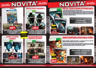 da non !                                                                                                                                                                    da non !
 da non
perdere!                           NOVITA’
                             SIMCITY                                                        SNIPER GHOST WARRIOR 2
                                                                                                                                          perdere
                                                                                                                                                                                                               NOGEAR RISINGA’
                                                                                                                                                                                                                M
                                                                                                                                                                                                                METAL
                                                                                                                                                                                                                      VIT
                                                                                                                                                                                                                            REVENGEANCE
                                                                                                                                                                                                                                                                                                                      perdere


                                                                                                                                                                                                                              IL PROTAGONISTA NON SARÀ PIÙ SOLID SNAKE MA RAIDEN.
                                                                                                                                                                                                                                 PR
                                                                                                                                                                                                                              METAL GEAR RISING: REVEANGEANCE SI SVOLGE DOPO GLI EVENTI DI METAL GEAR SOLID 4,
                                                                                                                                                                                                                              META
                                                                                                                                                                                                                              PERCIÒ QUESTO NON È PIÙ IL RAIDEN CHE ABBIAMO CONOSCIUTO, QUELLO CHE AVEVA DUBBI SU
                                                                                                                                                                                                                              PERC
                                                                                                                                                                                                                              OGNI COSA. ANZI, ADESSO È UN GUERRIERO ESPERTO CHE HA COMBATTUTO AL FIANCO DI SNAKE
                                                                                                                                                                                                                              OGN
                                                                                                                                                                                                                              E ALTRI EROI, UN UOMO ADULTO DOTATO DI UNA KATANA DALL’ENORME POTERE DISTRUTTIVO E
                                                                                                                                                                                                                                ALT
                                                                                                                                                                                                                              CON UN’ANIMA ASSETATA DI VENDETTA.



                                                                                                                                                                                                                                                          GENERE: ACTION/ADVENTURE RILASCIO: 21.02.2013
                                                                                                                                                                                                                                                                       SVILUPPATORE: KONAMI
                                                                                                                                                                                                                                                                    PIATTAFORME: PS3 / XBOX360


                                                                                                                                                                                     RISPARMIA


                             €59           .98
                                                                                                                     €39 CAD.      .98                                              PORTANDOCI
                                                                                                                                                                                   IL TUO USATO

                                                                                                                                                                                NORMALE PREZZO AL PUBBLICO

      GENERE: GESTIONALE RILASCIO: 07.03.2013                                        GENERE: STRATEGIA RILASCIO: 14.03.2013                                                             €69.98

                                                                                                                                                                              € 49.98 CAD.
              SVILUPPATORE: EA GAMES                                                     SVILUPPATORE: CITY INTERACTIVE
                  PIATTAFORME: PC                                                        PIATTAFORME: PS3 / XBOX360 / PC
                                                                           RISPARMIA
                                                                          PORTANDOCI
                                                                         IL TUO USATO
               ALIENS: COLONIAL                                                                     THE WALKING DEAD:
                   MARINES                                                                          SURVIVAL INSTINCT                                                                                                       N
                                                                                                                                                                                                                            NARUTO SHIPPUDEN ULTIMATE NINJA STORM 3
                                                                                                                                                                                                                            NA
                                                                                                                                                                                                                            NARUTO SHIPPUDEN: ULTIMATE NINJA STORM 3 È IL NUOVO CAPITOLO DELL’ACTION GAME
                                                                                                                                                                                                                            BA
                                                                                                                                                                                                                            BASATO SUL NINJA DI KISHIMOTO, SVILUPPATO DA CYBERCONNECT2.

                                                                                                                                                                                                                            LA STORIA PARTE DALL’INVASIONE KYUUBI, PRECISAMENTE DAL CAPITOLO 501, INTITOLATO
                                                                                                                                                                                                                            “TH
                                                                                                                                                                                                                            “THE NINE-TAILS STRIKES”. NEL GIOCO DOVREBBERO FARE LA COMPARSA BATTAGLIE SU LARGA
                                                                                                                                                                                                                            SCA
                                                                                                                                                                                                                            SCALA IN GRADO DI COINVOLGERE TUTTI GLI ABITANTI DEL VILLAGGIO.




                                                                                                                                                                                                                                                              GENERE: PICCHIADURO RILASCIO: 07.03.2013
                                                                                                                                                                                                                                                                    SVILUPPATORE: NAMCO BANDAI
                                                                                                                                                                                                                                                                     PIATTAFORME: PS3 / XBOX360
                          NORMALE PREZZO AL PUBBLICO

                                  €69.98

                                                                                                                     €59 CAD.
                                                                                                                                                                                     RISPARMIA
                                                                                                                                   .98
                        € 39.98 CAD.
                                                                                                                                                                                    PORTANDOCI
                                                                                                                                                                                   IL TUO USATO


           GENERE: FPS RILASCIO: 12.02.2013                                                         GENERE: FPS RILASCIO: 22.03.2013
                 SVILUPPATORE: SEGA
         PIATTAFORME: PS3 / XBOX360 / WiiU / PC
                                                                                                        SVILUPPATORE: ACTIVISION
                                                                                                    PIATTAFORME: PS3 / XBOX360 / WiiU
                                                                                                                                                                               €59.98
                                                                                                                                                                                  CAD.


          OFFERTA VALIDA PER UN PERIODO LIMITATO E FINO AD ESAURIMENTO SCORTE. TUTTI I MARCHI RIPORTATI SONO DI PROPRIETÀ DEI LEGITTIMI E RISPETTIVI PROPRIETARI.                     OFFERTA VALIDA PER UN PERIODO LIMITATO E FINO AD ESAURIMENTO SCORTE. TUTTI I MARCHI RIPORTATI SONO DI PROPRIETÀ DEI LEGITTIMI E RISPETTIVI PROPRIETARI.
LE FOTO E LE DESCRIZIONI DEI PRODOTTI SONO PURAMENTE INDICATIVE, SALVO ERRORI TIPOGRAFICI. LA PROMOZIONE È SOGGETTA ALLA REALE DISPONIBILITÀ DEI TITOLI SU PUNTO VENDITA.   LE FOTO E LE DESCRIZIONI DEI PRODOTTI SONO PURAMENTE INDICATIVE, SALVO ERRORI TIPOGRAFICI. LA PROMOZIONE È SOGGETTA ALLA REALE DISPONIBILITÀ DEI TITOLI SU PUNTO VENDITA.
 