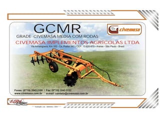 CIVEMASA IMPLEMENTOS AGRÍCOLAS LTDA
Via Anhangüera, Km 163 - Cx. Postal 541 - CEP: 13.600-970 - Araras - São Paulo - Brasil
Nova
Geração
Agrícola
3D3DLIRALIRAi es gDe n ri es gDe n r
* * * Ilustração: Lira - Setembro / 2004 * * *
www.civemasa.com.br e-mail: contato@civemasa.com.br
Fones: (0**19) 3543.2100 / Fax: (0**19) 3543.2122
GCMRGRADE CIVEMASA MÉDIA COM RODAS
 