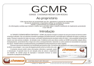 CATÁLOGO DE PEÇAS
Página
Nova
Geração
Agrícola
02
MODELO SÉRIE ANO FABR.
Via Anhanguera, Km 163 - Cx. Postal 541 - CEP: 13.600-970 - Araras - São Paulo - Brasil
C.G.C. 02.957.093/0001-72 INDÚSTRIA BRASILEIRA
Nova
Geração
AgrícolaO presente manual contém várias informações referentes a operação, ajuste
e manutenção. O operador deve ler com atenção antes de colocar o implemento
em trabalho. Ao solicitar peças de reposição é necessário fornecer os dados
constantes na plaqueta de identificação.
As “GRADES CIVEMASAMÉDIACOM RODAS” - GCMR, são próprias à aração no preparo do solo para cereais em terrenos anteri-
ormente já cultivados. Seu uso estende-se também à gradagem de desterroamento, executada após a utilização de arados ou grades pe-
sadas. Possuem conjuntos de rodas com pneus, acionados hidráulicamente da própria cabine do trator, o que possibilita transportá-las
mesmo nas mais severas condições de estradas rurais. A distância entre seus discos confere as GCMR uma perfeita relação diâme-
tro/espaçamento, aumentando-lhes a largura de corte e consequentemente, reduzindo os custos quando da necessidade da reposição
dos discos. Também diminui consideravelmente a possibilidade de embuchamento por restos vegetais.
Possuem mancais de rolamentos com lubrificação permanente a óleo. Os mesmos são equipados com capas protetoras em sua par-
te inferior, que protegem o seu corpo de desgaste quando entram em atrito com o solo.
GRADE CIVEMASA MÉDIA COM RODAS
Ao proprietário
Introdução
- Este manual deve ser encaminhado aos Srs. operadores e pessoal de manutenção.
- No ato do recebimento é importante verificar as condições do produto.
- Solicite o preenchimento do certificado de garantia.
- As informações contidas aqui indicam o melhor uso e permitem obter o máximo rendimento do implemento aumentando
a sua vida útil.
GCMR
* * * Ilustração: Lira - Setembro / 2004 * * *
 