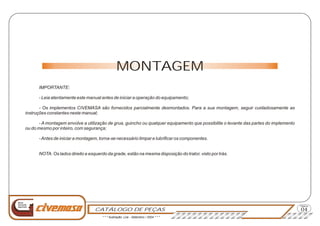 CATÁLOGO DE PEÇAS
Página
Nova
Geração
Agrícola
MONTAGEM
IMPORTANTE:
- Leia atentamente este manual antes de iniciar a operação do equipamento;
- Os implementos CIVEMASA são fornecidos parcialmente desmontados. Para a sua montagem, seguir cuidadosamente as
instruções constantes neste manual;
- A montagem envolve a utilização de grua, guincho ou qualquer equipamento que possibilite o levante das partes do implemento
ou do mesmo por inteiro, com segurança;
-Antes de iniciar a montagem, torna-se necessário limpar e lubrificar os componentes.
NOTA: Os lados direito e esquerdo da grade, estão na mesma disposição do trator, visto por trás.
04
* * * Ilustração: Lira - Setembro / 2004 * * *
 