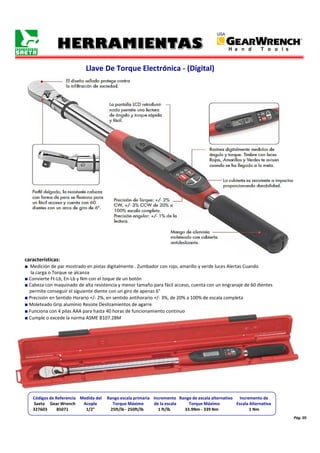 Pág. 05
Llave De Torque Electrónica - (Digital)
características:
■ Medición de par mostrado en pistas digitalmente . Zumbador con rojo, amarillo y verde luces Alertas Cuando
la carga o Torque se alcanza
■ Convierte Ft-Lb, En-Lb y Nm con el toque de un botón
■ Cabeza con maquinado de alta resistencia y menor tamaño para fácil acceso, cuenta con un engranaje de 60 dientes
permite conseguir el siguiente diente con un giro de apenas 6°
■ Precisión en Sentido Horario +/- 2%, en sentido antihorario +/- 3%, de 20% a 100% de escala completa
■ Moleteado Grip aluminio Resiste Deslizamientos de agarre
■ Funciona con 4 pilas AAA para hasta 40 horas de funcionamiento continuo
■ Cumple o excede la norma ASME B107.28M
Códigos de Referencia Medida del Rango escala primaria Incremento Rango de escala alternativo Incremento de
Saeta Gear Wrench Acople Torque Máximo de la escala Torque Máximo Escala Alternativa
327603 85071 1/2" 25ft/lb - 250ft/lb 1 ft/lb 33.9Nm - 339 Nm 1 Nm
 