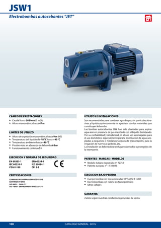 100
JSW1
CATALOGO GENERAL  60 Hz
UTILIZOS E INSTALACIONES
Son recomendadas para bombear agua limpia, sin partículas abra-
sivas y líquidos químicamente no agresivos con los materiales que
constituyen la bomba.
Las bombas autocebantes JSW han sido diseñadas para aspirar
agua aún en presencia de gas mezclado con el líquido bombeado.
Por su confiabilidad y simplicidad en el uso son aconsejadas para
el uso doméstico, especialmente para la distribución de agua aco-
pladas a pequeños o medianos tanques de presurización, para la
irrigación de huertos o jardines, etc.
La instalación se debe realizar en lugares cerrados o protegidos de
la intemperie.
PATENTES - MARCAS - MODELOS
•• Modelo italiano registrado nº 72753
•• Patente europea n° 1 510 696
EJECUCION BAJO PEDIDO
•• Cuerpo bomba con bocas roscadas NPT ANSI B 1.20.1
•• Electrobombas con rodete en tecnopolímero
•• Otros voltajes
GARANTIA
2 años según nuestras condiciones generales de venta
CAMPO DE PRESTACIONES
•• Caudal hasta 50 l/min (3 m³/h)
•• Altura manométrica hasta 47 m
LIMITES DE UTILIZO
•• Altura de aspiración manométrica hasta 9 m (HS)
•• Temperatura del líquido de -10 °C hasta +40 °C
•• Temperatura ambiente hasta +40 °C
•• Presión máx. en el cuerpo de la bomba 6 bar
•• Funcionamiento continuo S1
EJECUCION Y NORMAS DE SEGURIDAD
EN 60335-1
IEC 60335-1
CEI 61-150
EN 60034-1
IEC 60034-1
CEI 2-3
CERTIFICACIONES
COMPANY WITH MANAGEMENT SYSTEM
CERTIFIED BY DNV
ISO 9001: QUALITY
ISO 14001: ENVIRONMENT AND SAFETY
Electrobombas autocebantes “JET”
 