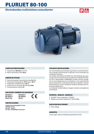 116
PLURIJET 80-100
CATALOGO GENERAL  60 Hz
UTILIZOS E INSTALACIONES
Son recomendadas para bombear agua limpia, sin partículas abra-
sivas y líquidos químicamente no agresivos con los materiales que
constituyen la bomba.
Las bombas autocebantes PLURIJET han sido diseñadas para aspi-
rar agua aún en presencia de gas mezclado con el líquido bombea-
do. Por su silenciosidad, confiabilidad y el bajo consumo energé-
tico son aconsejadas para el uso doméstico y civil, especialmente
para la presurización y distribución del agua acopladas a tanques
de presurización, para la reutilización de aguas pluviales, para sis-
temas de irrigación, etc.
La instalación se debe realizar en lugares cerrados o protegidos de
la intemperie.
PATENTES - MARCAS - MODELOS
•• PLURIJET® marca registrada n° 3974301
•• Modelo comunitario registrado n° 342159-0006
EJECUCION BAJO PEDIDO
•• Otros voltajes
GARANTIA
2 años según nuestras condiciones generales de venta
CAMPO DE PRESTACIONES
•• Caudal hasta 130 l/min (7.8 m³/h)
•• Altura manométrica hasta 50 m
LIMITES DE UTILIZO
•• Altura de aspiración manométrica hasta 9 m (HS)
•• Temperatura del líquido de -10 °C hasta +40 °C
•• Temperatura ambiente hasta +40 °C
•• Presión máx. en el cuerpo de la bomba 6 bar
•• Funcionamiento continuo S1
EJECUCION Y NORMAS DE SEGURIDAD
EN 60335-1
IEC 60335-1
CEI 61-150
EN 60034-1
IEC 60034-1
CEI 2-3
CERTIFICACIONES
COMPANY WITH MANAGEMENT SYSTEM
CERTIFIED BY DNV
ISO 9001: QUALITY
ISO 14001: ENVIRONMENT AND SAFETY
Electrobombas multicelulares autocebantes
 