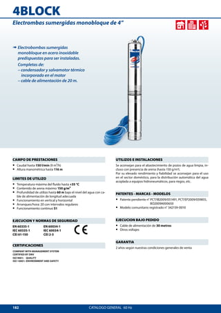 182
4BLOCK
CATALOGO GENERAL  60 Hz
Electrombas sumergidas monobloque de 4”
CAMPO DE PRESTACIONES
•• Caudal hasta 150 l/min (9 m³/h)
•• Altura manométrica hasta 116 m
LIMITES DE UTILIZO
•• Temperatura máxima del fluido hasta +35 °C
•• Contenido de arena máximo 150 g/m³
•• Profundidad de utilizo hasta 60 m bajo el nivel del agua con ca-
ble de alimentación de longitud adecuada
•• Funcionamiento en vertical y horizontal
•• Arranques/hora: 20 con intervalos regulares
•• Funcionamiento continuo S1
EJECUCION Y NORMAS DE SEGURIDAD
EN 60335-1
IEC 60335-1
CEI 61-150
EN 60034-1
IEC 60034-1
CEI 2-3
CERTIFICACIONES
COMPANY WITH MANAGEMENT SYSTEM
CERTIFIED BY DNV
ISO 9001: QUALITY
ISO 14001: ENVIRONMENT AND SAFETY
UTILIZOS E INSTALACIONES
Se aconsejan para el abastecimiento de pozos de agua limpia, in-
cluso con presencia de arena (hasta 150 g/m3).
Por su elevado rendimiento y fiabilidad se aconsejan para el uso
en el sector doméstico, para la distribución automática del agua
acoplada a equipos hidroneumáticos, para riegos, etc.
PATENTES - MARCAS - MODELOS
•• Patente pendiente n° PCT/IB2009/051491, PCT/EP2009/059855,	
BO2009A000650
•• Modelo comunitario registrado n° 342159-0010
EJECUCION BAJO PEDIDO
•• Cable de alimentación de 30 metros
•• Otros voltajes
GARANTIA
2 años según nuestras condiciones generales de venta
➠ Electrobombas sumergidas
monobloque en acero inoxidable
predispuestas para ser instaladas.
Completas de:
– condensador y salvamotor térmico
incorporado en el motor
– cable de alimentación de 20 m.
 
