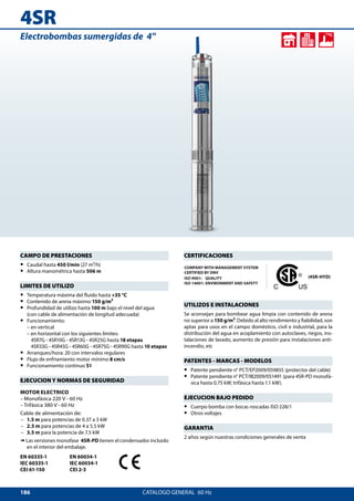 186
4SR
CATALOGO GENERAL  60 Hz
Electrobombas sumergidas de 4
CAMPO DE PRESTACIONES
•• Caudal hasta 450 l/min (27 m³/h)
•• Altura manométrica hasta 506 m
LIMITES DE UTILIZO
•• Temperatura máxima del fluido hasta +35 °C
•• Contenido de arena máximo 150 g/m³
•• Profundidad de utilizo hasta 100 m bajo el nivel del agua
(con cable de alimentación de longitud adecuada)
•• Funcionamiento:
– en vertical
– en horizontal con los siguientes límites:
4SR7G - 4SR10G - 4SR13G - 4SR25G hasta 18 etapas
4SR33G - 4SR45G - 4SR60G - 4SR75G - 4SR90G hasta 10 etapas
•• Arranques/hora: 20 con intervalos regulares
•• Flujo de enfriamiento motor mínimo 8 cm/s
•• Funcionamiento continuo S1
EJECUCION Y NORMAS DE SEGURIDAD
MOTOR ELECTRICO
– Monofásica 220 V - 60 Hz
– Trifásica 380 V - 60 Hz
Cable de alimentación de:
	– 	 1.5 m para potencias de 0.37 a 3 kW
	– 	 2.5 m para potencias de 4 a 5.5 kW
	– 	 3.5 m para la potencia de 7.5 kW
➠ Las versiones monofase 4SR-PD tienen el condensador incluido
en el interior del embalaje.
EN 60335-1
IEC 60335-1
CEI 61-150
EN 60034-1
IEC 60034-1
CEI 2-3
CERTIFICACIONES
COMPANY WITH MANAGEMENT SYSTEM
CERTIFIED BY DNV
ISO 9001: QUALITY
ISO 14001: ENVIRONMENT AND SAFETY
(4SR-HYD)
UTILIZOS E INSTALACIONES
Se aconsejan para bombear agua limpia con contenido de arena
no superior a 150 g/m³. Debido al alto rendimiento y fiabilidad, son
aptas para usos en el campo doméstico, civil e industrial, para la
distribución del agua en acoplamiento con autoclaves, riegos, ins-
talaciones de lavado, aumento de presión para instalaciones anti-
incendio, etc
PATENTES - MARCAS - MODELOS
•• Patente pendiente n° PCT/EP2009/059855 (protector del cable)
•• Patente pendiente n° PCT/IB2009/051491 (para 4SR-PD monofá-
sica hasta 0.75 kW; trifásica hasta 1.1 kW).
EJECUCION BAJO PEDIDO
•• Cuerpo bomba con bocas roscadas ISO 228/1
•• Otros voltajes
GARANTIA
2 años según nuestras condiciones generales de venta
 