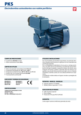 20
PKS
CATALOGO GENERAL  60 Hz
UTILIZOS E INSTALACIONES
Son recomendadas para bombear agua limpia, sin partículas abra-
sivas y líquidos químicamente no agresivos con los materiales que
constituyen la bomba.
Por su confiabilidad, simplicidad en el uso y por su ventaja econó-
mica, son aptas para el uso doméstico y en particular para la distri-
bución del agua acopladas a pequeños tanques de presión, para
irrigación de huertos y jardines, aspirando agua de cisternas y en
aquellos casos donde exista la presencia de gas o aire en el líquido
a bombear, la bomba cuenta con una válvula antiretorno en aspi-
ración.
La instalación se debe realizar en lugares cerrados o protegidos de
la intemperie.
PATENTES - MARCAS - MODELOS
•• Soporte: patente n° IT1243605
•• Modelo italiano registrado n° 72753
EJECUCION BAJO PEDIDO
•• Sello mecánico especial
•• Otros voltajes
•• Protección IP X5 para PKS 70, PKS 80
GARANTIA
2 años según nuestras condiciones generales de venta
CAMPO DE PRESTACIONES
•• Caudal hasta 50 l/min (3 m³/h)
•• Altura manométrica hasta 70 m
LIMITES DE UTILIZO
•• Altura de aspiración manométrica hasta 9 m (HS)
•• Temperatura del líquido de -10 °C hasta +60 °C
•• Temperatura ambiente hasta +40 °C (+45 °C para PKS 60)
•• Presión máx. en el cuerpo de la bomba 6.5 bar
•• Funcionamiento continuo S1
EJECUCION Y NORMAS DE SEGURIDAD
EN 60335-1
IEC 60335-1
CEI 61-150
EN 60034-1
IEC 60034-1
CEI 2-3
CERTIFICACIONES
COMPANY WITH MANAGEMENT SYSTEM
CERTIFIED BY DNV
ISO 9001: QUALITY
ISO 14001: ENVIRONMENT AND SAFETY
Electrobombas autocebantes con rodete periférico
 