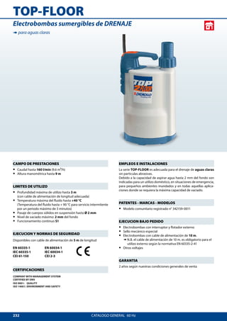232
TOP-FLOOR
CATALOGO GENERAL  60 Hz
Electrobombas sumergibles de DRENAJE
➠ para aguas claras
EMPLEOS E INSTALACIONES
La serie TOP-FLOOR es adecuada para el drenaje de aguas claras
sin particulas abrasivas.
Debido a la capacidad de aspirar agua hasta 2 mm del fondo son
indicadas para un utilizo doméstico, en situaciones de emergencia,
para pequeños ambientes inundados y en todas aquellas aplica-
ciones donde se requiera la máxima capacidad de vaciado.
PATENTES - MARCAS - MODELOS
•• Modelo comunitario registrado n° 342159-0011
EJECUCION BAJO PEDIDO
•• Electrobombas con interruptor y flotador externo
•• Sello mecánico especial
•• Electrobombas con cable de alimentación de 10 m.
➠ N.B. el cable de alimentación de 10 m. es obligatorio para el
utilizo externo según la normativa EN 60335-2-41
•• Otros voltajes
GARANTIA
2 años según nuestras condiciones generales de venta
CAMPO DE PRESTACIONES
•• Caudal hasta 160 l/min (9.6 m3/h)
•• Altura manométrica hasta 9 m
LIMITES DE UTILIZO
•• Profundidad máxima de utilizo hasta 3 m
(con cable de alimentación de longitud adecuada)
•• Temperatura máxima del fluido hasta +40 °C
(Temperatura del fluido hasta + 90 °C para servicio intermitente
por un periodo máximo de 3 minutos)
•• Pasaje de cuerpos sólidos en suspensión hasta Ø 2 mm
•• Nivel de vaciado máximo: 2 mm del fondo
•• Funcionamiento continuo S1
EJECUCION Y NORMAS DE SEGURIDAD
Disponibles con cable de alimentación de 5 m de longitud
EN 60335-1
IEC 60335-1
CEI 61-150
EN 60034-1
IEC 60034-1
CEI 2-3
CERTIFICACIONES
COMPANY WITH MANAGEMENT SYSTEM
CERTIFIED BY DNV
ISO 9001: QUALITY
ISO 14001: ENVIRONMENT AND SAFETY
 