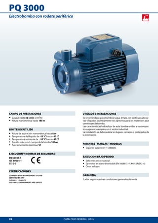 28
PQ 3000
CATALOGO GENERAL  60 Hz
UTILIZOS E INSTALACIONES
Es recomendada para bombear agua limpia, sin partículas abrasi-
vas y líquidos químicamente no agresivos para los materiales que
constituyen la bomba.
Las características hidráulicas de esta bomba unidas a su compac-
tes sugieren su empleo en el sector industrial.
La instalación se debe realizar en lugares cerrados o protegidos de
la intemperie.
PATENTES - MARCAS - MODELOS
•• Soporte: patente n° IT1243605
EJECUCION BAJO PEDIDO
•• Sello mecánico especial
•• Eje motor en acero inoxidable EN 10088-3 - 1.4401 (AISI 316)
•• Otros voltajes
GARANTIA
2 años según nuestras condiciones generales de venta
CAMPO DE PRESTACIONES
•• Caudal hasta 50 l/min (3 m³/h)
•• Altura manométrica hasta 180 m
LIMITES DE UTILIZO
•• Altura de aspiración manométrica hasta 8 m
•• Temperatura del líquido de	-10 °C hasta +90 °C
•• Temperatura ambiente de	 -10 °C hasta +40 °C
•• Presión máx. en el cuerpo de la bomba 18 bar
•• Funcionamiento continuo S1
EJECUCION Y NORMAS DE SEGURIDAD
EN 60034-1
IEC 60034-1
CEI 2-3
CERTIFICACIONES
COMPANY WITH MANAGEMENT SYSTEM
CERTIFIED BY DNV
ISO 9001: QUALITY
ISO 14001: ENVIRONMENT AND SAFETY
Electrobomba con rodete periférico
 