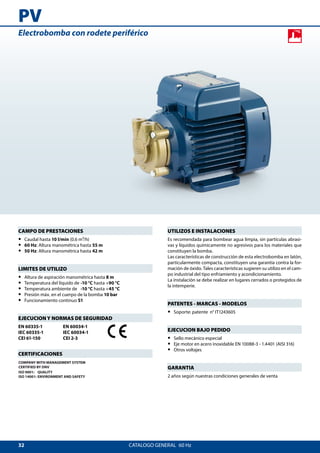 32
PV
CATALOGO GENERAL  60 Hz
UTILIZOS E INSTALACIONES
Es recomendada para bombear agua limpia, sin partículas abrasi-
vas y líquidos químicamente no agresivos para los materiales que
constituyen la bomba.
Las características de construcción de esta electrobomba en latón,
particularmente compacta, constituyen una garantía contra la for-
mación de óxido. Tales características sugieren su utilizo en el cam-
po industrial del tipo enfriamiento y acondicionamiento.
La instalación se debe realizar en lugares cerrados o protegidos de
la intemperie.
PATENTES - MARCAS - MODELOS
•• Soporte: patente n° IT1243605
EJECUCION BAJO PEDIDO
•• Sello mecánico especial
•• Eje motor en acero inoxidable EN 10088-3 - 1.4401 (AISI 316)
•• Otros voltajes
GARANTIA
2 años según nuestras condiciones generales de venta
CAMPO DE PRESTACIONES
•• Caudal hasta 10 l/min (0.6 m³/h)
•• 60 Hz: Altura manométrica hasta 55 m
•• 50 Hz: Altura manométrica hasta 42 m
LIMITES DE UTILIZO
•• Altura de aspiración manométrica hasta 8 m
•• Temperatura del líquido de	-10 °C hasta +90 °C
•• Temperatura ambiente de	 -10 °C hasta +45 °C
•• Presión máx. en el cuerpo de la bomba 10 bar
•• Funcionamiento continuo S1
EJECUCION Y NORMAS DE SEGURIDAD
EN 60335-1
IEC 60335-1
CEI 61-150
EN 60034-1
IEC 60034-1
CEI 2-3
CERTIFICACIONES
COMPANY WITH MANAGEMENT SYSTEM
CERTIFIED BY DNV
ISO 9001: QUALITY
ISO 14001: ENVIRONMENT AND SAFETY
Electrobomba con rodete periférico
 