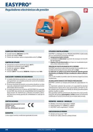 340
EASYPRO®
CATALOGO GENERAL  60 Hz
Reguladores electrónicos de presión
UTILIZOS E INSTALACIONES
EASYPRO® se distingue de los PRESOFLUSOSTATOS tradicionales
por sus características innovativas del tipo:
•• tanque presurizado incluido;
•• posibilidad de seleccionar la presión de arranque (re-encendi-
do) de la bomba;
•• display LCD retroiluminado por el que son visualizadas la pre-
sión y otras indicaciones útiles.
PRESIÓN DE PUESTA EN MARCHA DE LA BOMBA
EASYPRO® permite de seleccionar la presión de encendido (re-en-
cendido) de la bomba entre los valores de 1 a 5 bar.
La selección se realiza en la parte frontal del aparato gracias
al pulsante y al display LCD que visualiza los valores seleccio-
nados.
Con un solo modelo es posible cubrir las distintas exigencias de las
instalaciones.
ACUMULADOR HIDRICO CON TANQUE PRESURIZADO
EASYPRO® contiene un tanque presurizado de capacidad de 3 li-
tros.
Su importante volúmen de acumulo y la capacidad de absorber
sobrepresiones, típicas de los vasos presurizados, permiten su uti-
lizo también para instalaciones donde los demás presoflusostatos
podrían resultar no aptos.
Para garantizar óptimas prestaciones de protección y de acumulo,
la presión del tanque, precargado a 1.8 bar, puede ser fácilmente
modificada en función de la presión de arranque seleccionada.
PATENTES - MARCAS - MODELOS
•• Modelo comunitario registrado n° 976824
•• Patent Pending n° IT 1388969, IT 1388970
•• EASYPRO® marca registrada n° 1334546
EJECUCION BAJO PEDIDO
•• Versión con bocas de 1 NPT
•• Versión con cable, conector y clavija Schuko
CAMPO DE PRESTACIONES
•• Caudal máximo: 200 l/min (12 m3/h)
•• Presión de trabajo: 10 bar
•• Presión de arranque: valores comprendidos entre 1 y 5 bar
LIMITES DE UTILIZO
•• Temperatura máxima del fluido hasta +65 °C
•• Temperatura ambiente hasta +40 °C
•• Presión de explosión  40 bar
•• Protección: IP 65
•• Tensión: 230 V - Frecuencia: 50/60 Hz - Amperios max: 16 A
EJECUCION Y NORMAS DE SEGURIDAD
•• La tarjeta electrónica presenta un nuevo sistema de resinatura
para garantizar una completa protección contra la humedad y
es fácilmente sustituible.
•• El sensor de presión de presión se encuentra situado en un área
separada, aislada de la tarjeta electrónica y de los componentes
alimentados eléctricamente.
•• La tarjeta electrónica en el interior del EASYPRESS ha superado
los test EMC más estrictos de compatibilidad electromagnética
(baja emisión de interferencias y elevada inmunidad a distur-
bios eléctricos) siendo garantía de confiabilidad en cada tipo di
ambiente.
CERTIFICACIONES
COMPANY WITH MANAGEMENT SYSTEM
CERTIFIED BY DNV
ISO 9001: QUALITY
ISO 14001: ENVIRONMENT AND SAFETY
GARANTIA
2 años según nuestras condiciones generales de venta
 