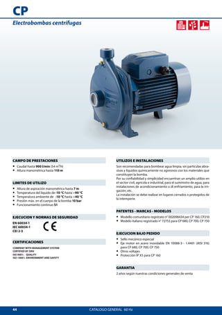 44
CP
CATALOGO GENERAL  60 Hz
UTILIZOS E INSTALACIONES
Son recomendadas para bombear agua limpia, sin partículas abra-
sivas y líquidos químicamente no agresivos con los materiales que
constituyen la bomba.
Por su confiabilidad y simplicidad encuentran un amplio utilizo en
el sector civil, agrícola e industrial, para el suministro de agua, para
instalaciones de acondicionamiento o di enfriamiento, para la irri-
gación, etc.
La instalación se debe realizar en lugares cerrados o protegidos de
la intemperie.
PATENTES - MARCAS - MODELOS
•• Modello comunitario registrato n° 002098434 per CP 160, CP210
•• Modelo italiano registrado n° 72753 para CP 680, CP 700, CP 750
EJECUCION BAJO PEDIDO
•• Sello mecánico especial
•• Eje motor en acero inoxidable EN 10088-3 - 1.4401 (AISI 316)
para CP 680, CP 700, CP 750
•• Otros voltajes
•• Protección IP X5 para CP 160
GARANTIA
2 años según nuestras condiciones generales de venta
CAMPO DE PRESTACIONES
•• Caudal hasta 900 l/min (54 m³/h)
•• Altura manométrica hasta 110 m
LIMITES DE UTILIZO
•• Altura de aspiración manométrica hasta 7 m
•• Temperatura del líquido de	-10 °C hasta +90 °C
•• Temperatura ambiente de	 -10 °C hasta +40 °C
•• Presión máx. en el cuerpo de la bomba 10 bar
•• Funcionamiento continuo S1
EJECUCION Y NORMAS DE SEGURIDAD
EN 60034-1
IEC 60034-1
CEI 2-3
CERTIFICACIONES
COMPANY WITH MANAGEMENT SYSTEM
CERTIFIED BY DNV
ISO 9001: QUALITY
ISO 14001: ENVIRONMENT AND SAFETY
Electrobombas centrífugas
 