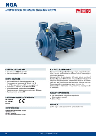 66
NGA
CATALOGO GENERAL  60 Hz
UTILIZOS E INSTALACIONES
Son recomendadas para bombear agua limpia, sin partículas abra-
sivas y líquidos químicamente no agresivos con los materiales que
constituyen la bomba.
La característica de construcción del rodete abierto permite el
bombear líquidos relativamente cargados de impurezas sin el
riesgo del bloqueo del rodete. Por tales características, las bombas
de la serie NGA encuentran su aplicación en la industria, en el tras-
lado de aguas de canales, lagos, tanques, cisternas, etc.
La instalación se debe realizar en lugares cerrados o protegidos de
la intemperie.
EJECUCION BAJO PEDIDO
•• Electrobomba con rodete en tecnopolímero
•• Sello mecánico especial
•• Otros voltajes
GARANTIA
2 años según nuestras condiciones generales de venta
CAMPO DE PRESTACIONES
•• Caudal hasta 350 l/min (21 m³/h)
•• Altura manométrica hasta 20 m
LIMITES DE UTILIZO
•• Altura de aspiración manométrica hasta 7 m
•• Temperatura del líquido de -10 °C hasta +90 °C
(+40 °C en la versión con rodete en tecnopolímero)
•• Temperatura ambiente de -10 °C hasta +40 °C
•• Presión máx. en el cuerpo de la bomba 6 bar
•• Pasaje de cuerpos sólidos en suspensión hasta Ø 10 mm
•• Funcionamiento continuo S1
EJECUCION Y NORMAS DE SEGURIDAD
EN 60034-1
IEC 60034-1
CEI 2-3
CERTIFICACIONES
COMPANY WITH MANAGEMENT SYSTEM
CERTIFIED BY DNV
ISO 9001: QUALITY
ISO 14001: ENVIRONMENT AND SAFETY
Electrobombas centrífugas con rodete abierto
 