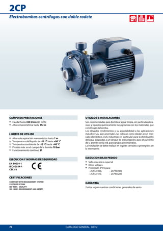 74
2CP
CATALOGO GENERAL  60 Hz
UTILIZOS E INSTALACIONES
Son recomendadas para bombear agua limpia, sin partículas abra-
sivas y líquidos químicamente no agresivos con los materiales que
constituyen la bomba.
Los elevados rendimientos y su adaptabilidad a las aplicaciones
más diversas, aún anormales, las colocan como ideales en el mer-
cado doméstico, civil, industrial; en particular para la distribución
del agua acopladas a un tanque de presurización, para el aumento
de la presión de la red, para grupos antiincendios.
La instalación se debe realizar en lugares cerrados o protegidos de
la intemperie.
EJECUCION BAJO PEDIDO
•• Sello mecánico especial
•• Otros voltajes
•• Protección IP X5 para:
	 – 2CP32/200, 	 – 2CP40/180,
	 – 2CP32/210,	 – 2CP40/200
GARANTIA
2 años según nuestras condiciones generales de venta
CAMPO DE PRESTACIONES
•• Caudal hasta 450 l/min (27 m³/h)
•• Altura manométrica hasta 112 m
LIMITES DE UTILIZO
•• Altura de aspiración manométrica hasta 7 m
•• Temperatura del líquido de -10 °C hasta +90 °C
•• Temperatura ambiente de -10 °C hasta +40 °C
•• Presión máx. en el cuerpo de la bomba 10 bar
•• Funcionamiento continuo S1
EJECUCION Y NORMAS DE SEGURIDAD
EN 60034-1
IEC 60034-1
CEI 2-3
CERTIFICACIONES
COMPANY WITH MANAGEMENT SYSTEM
CERTIFIED BY DNV
ISO 9001: QUALITY
ISO 14001: ENVIRONMENT AND SAFETY
Electrobombas centrífugas con doble rodete
 
