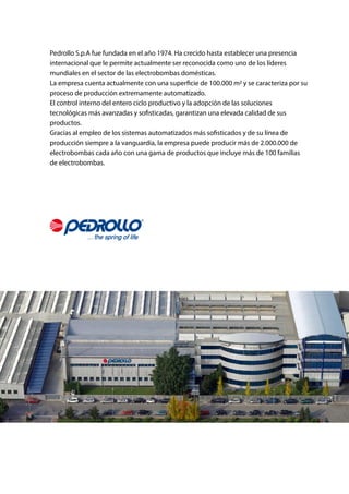 Pedrollo S.p.A fue fundada en el año 1974. Ha crecido hasta establecer una presencia
internacional que le permite actualmente ser reconocida como uno de los líderes
mundiales en el sector de las electrobombas domésticas.
La empresa cuenta actualmente con una superficie de 100.000 m2 y se caracteriza por su
proceso de producción extremamente automatizado.
El control interno del entero ciclo productivo y la adopción de las soluciones
tecnológicas más avanzadas y sofisticadas, garantizan una elevada calidad de sus
productos.
Gracias al empleo de los sistemas automatizados más sofisticados y de su línea de
producción siempre a la vanguardia, la empresa puede producir más de 2.000.000 de
electrobombas cada año con una gama de productos que incluye más de 100 familias
de electrobombas.
 