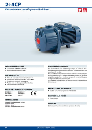 84
2÷4CP
CATALOGO GENERAL  60 Hz
UTILIZOS E INSTALACIONES
Son recomendadas para bombear agua limpia, sin partículas abra-
sivas y líquidos químicamente no agresivos con los materiales que
constituyen la bomba.
Por su confiabilidad y silenciosidad encuentran un amplio empleo
en el sector doméstico y en particular para la distribución del agua
acopladas a pequeños o medianos tanques de presurización, para
la irrigación de huertos o jardines, etc.
La instalación se debe realizar en lugares cerrados o protegidos de
la intemperie.
PATENTES - MARCAS - MODELOS
•• Modelo comunitario registrado n° 002073635
EJECUCION BAJO PEDIDO
•• Otros voltajes
GARANTIA
2 años según nuestras condiciones generales de venta
CAMPO DE PRESTACIONES
•• Caudal hasta 130 l/min (7.8 m³/h)
•• Altura manométrica hasta 52 m
LIMITES DE UTILIZO
•• Altura de aspiración manométrica hasta 7 m
•• Temperatura del líquido de -10 °C hasta +40 °C
•• Temperatura ambiente hasta +40 °C
•• Presión máx. en el cuerpo de la bomba 6 bar
•• Funcionamiento continuo S1
EJECUCION Y NORMAS DE SEGURIDAD
EN 60335-1
IEC 60335-1
CEI 61-150
EN 60034-1
IEC 60034-1
CEI 2-3
CERTIFICACIONES
COMPANY WITH MANAGEMENT SYSTEM
CERTIFIED BY DNV
ISO 9001: QUALITY
ISO 14001: ENVIRONMENT AND SAFETY
Electrobombas centrífugas multicelulares
 