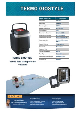 CARACTERISTICAS Descripción
Capacidad 2.6 Litros
Peso Vacio 1.8 Kilos
Peso cargado 6.5 Kilos
Espesor Aislamiento 25 - 35 mm
Color Externo Gris
Dimensiones Externas 29 x 24 x 32 Cm
Dimensiones Internas 22 x 18 x 24 Cm
Dimensiones Vacunas 14.5 x 11.5 x 16 Cm
Vida fría sin abrir 41 Horas 29 minutos
a 43 °
C
Material Externo Polipropileno
Aislamiento Poliuretano
Paquetes fríos 8
Tipo de Paquete frio 400 cc
Tapa Tipo Removible
Verification Protocol: PQS E004/VC01-VP.2
Codigo PQS E004/032
TERMO GIOSTYLE
Termo para transporte de
Vacunas
Oficina Principal:
Tel:(57)(2)8990800 Ext:200
Cel: (57) 3206778806
ecabal@sincron.com.co
Oficina Bogotá:
Tel:(57)(1) 2459322
Cel: (57) 3206778806
sincron@sincron.com.co
EDUARDO CABAL
Cali, Colombia Sur América
www.sincrón.com.co
 