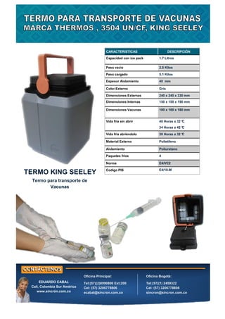 CARACTERISTICAS DESCRIPCIÓN
Capacidad con ice pack 1.7 Litros
Peso vacio 2.5 Kilos
Peso cargado 5.1 Kilos
Espesor Aislamiento 40 mm
Color Externo Gris
Dimensiones Externas 240 x 240 x 330 mm
Dimensiones Internas 150 x 150 x 190 mm
Dimensiones Vacunas 100 x 100 x 180 mm
Vida fría sin abrir 48 Horas a 32 °
C
34 Horas a 42 °
C
Vida fría abriéndolo 30 Horas a 32 °
C
Material Externo Polietileno
Aislamiento Poliuretano
Paquetes fríos 4
Norma E4/VC2
Codigo PIS E4/18-M
TERMO KING SEELEY
Termo para transporte de
Vacunas
Oficina Principal:
Tel:(57)(2)8990800 Ext:200
Cel: (57) 3206778806
ecabal@sincron.com.co
Oficina Bogotá:
Tel:(57)(1) 2459322
Cel: (57) 3206778806
sincron@sincron.com.co
EDUARDO CABAL
Cali, Colombia Sur América
www.sincrón.com.co
 