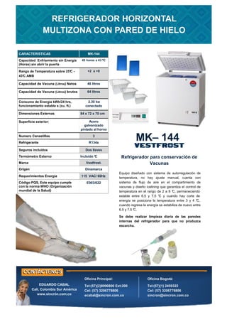 CARACTERISTICAS MK-144
Capacidad Enfriamiento sin Energía
(Horas) sin abrir la puerta
43 horas a 43 ºC
Rango de Temperatura sobre 25°
C -
43°
C AMB
+2 a +8
Capacidad de Vacuna (Litros) Netos 48 litros
Consumo de Energía kWh/24 hrs,
funcionamiento estable s (cu. ft.)
2.30 kw
conectado
Dimensiones Externas 84 x 72 x 70 cm
Numero Canastillas 3
Refrigerante R134a
Requerimientos Energía 115 VAC/ 60Hz
Superficie exterior: Acero
galvanizado
pintado al horno
Seguros incluidos Dos llaves
Termómetro Externo Incluido °
C
Origen Dinamarca
Capacidad de Vacuna (Litros) brutos 64 litros
Marca Vestfrost.
Código PQS, Este equipo cumple
con la norma WHO (Organización
mundial de la Salud)
E003/022
Refrigerador para conservación de
Vacunas
MK– 144
REFRIGERADOR HORIZONTAL
MULTIZONA CON PARED DE HIELO
Oficina Principal:
Tel:(57)(2)8990800 Ext:200
Cel: (57) 3206778806
ecabal@sincron.com.co
Oficina Bogotá:
Tel:(57)(1) 2459322
Cel: (57) 3206778806
sincron@sincron.com.co
EDUARDO CABAL
Cali, Colombia Sur América
www.sincrón.com.co
Equipo diseñado con sistema de autorregulación de
temperatura, no hay ajuste manual, cuenta con
sistema de flujo de aire en el compartimiento de
vacunas y diseño icelining que garantiza el control de
temperatura en el rango de 2 a 8 °
C, permaneciendo
estable entre 6.5 y 7.5 °
C y cuando hay corte de
energía se posiciona la temperatura entre 3 y 4 °
C,
cuando regresa la energía se estabiliza de nuevo entre
6.5 y 7.5 °
C.
Se debe realizar limpieza diaria de las paredes
internas del refrigerador para que no produzca
escarcha.
 