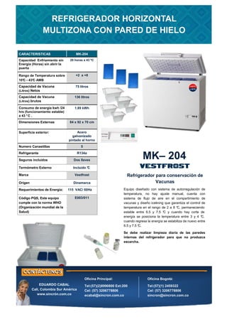 CARACTERISTICAS MK-204
Capacidad Enfriamiento sin
Energía (Horas) sin abrir la
puerta
20 horas a 43 ºC
Rango de Temperatura sobre
10°
C - 43°
C AMB
+2 a +8
Capacidad de Vacuna
(Litros) Netos
75 litros
Consumo de energía kwh /24
hrs (funcionamiento estable)
a 43 °C .
1.89 kWh
Dimensiones Externas 84 x 92 x 70 cm
Numero Canastillas 5
Refrigerante R134a
Requerimientos de Energía: 115 VAC/ 60Hz
Superficie exterior: Acero
galvanizado
pintado al horno
Seguros incluidos Dos llaves
Termómetro Externo Incluido °
C
Capacidad de Vacuna
(Litros) brutos
136 litros
Marca Vestfrost
Origen Dinamarca
Código PQS, Este equipo
cumple con la norma WHO
(Organización mundial de la
Salud)
E003/011
MK– 204
Refrigerador para conservación de
Vacunas
REFRIGERADOR HORIZONTAL
MULTIZONA CON PARED DE HIELO
Oficina Principal:
Tel:(57)(2)8990800 Ext:200
Cel: (57) 3206778806
ecabal@sincron.com.co
Oficina Bogotá:
Tel:(57)(1) 2459322
Cel: (57) 3206778806
sincron@sincron.com.co
EDUARDO CABAL
Cali, Colombia Sur América
www.sincrón.com.co
Equipo diseñado con sistema de autorregulación de
temperatura, no hay ajuste manual, cuenta con
sistema de flujo de aire en el compartimiento de
vacunas y diseño icelining que garantiza el control de
temperatura en el rango de 2 a 8 °
C, permaneciendo
estable entre 6.5 y 7.5 °
C y cuando hay corte de
energía se posiciona la temperatura entre 3 y 4 °
C,
cuando regresa la energía se estabiliza de nuevo entre
6.5 y 7.5 °
C.
Se debe realizar limpieza diaria de las paredes
internas del refrigerador para que no produzca
escarcha.
 