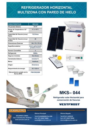 CARACTERISTICAS MKS-044
Kit paneles Solares 240 W
Rango de Temperatura a 32 °
C AMB
+2 a +8 °C
Capacidad de Vacuna (Litros)
Netos
19.5 litros
Capacidad de Vacuna (Litros)
brutos
48
Dimensiones Externas 84 x 72 x 70 cm
Superficie exterior: Acero galvanizado
pintado al horno
Numero Canastillas 3
Refrigerante R600a
Seguros incluidos Dos llaves
Termómetro Externo Incluido °
C
Marca Vestfrost.
Origen Dinamarca
Este producto cumple con la
Norma WHO
PQS E003/009
Requerimiento de energía DC 12/24 V
MKS– 044
Refrigerador solar Horizontal para
conservación de Vacunas
REFRIGERADOR HORIZONTAL
MULTIZONA CON PARED DE HIELO
Oficina Principal:
Tel:(57)(2)8990800 Ext:200
Cel: (57) 3206778806
ecabal@sincron.com.co
Oficina Bogotá:
Tel:(57)(1) 2459322
Cel: (57) 3206778806
sincron@sincron.com.co
EDUARDO CABAL
Cali, Colombia Sur América
www.sincrón.com.co
 