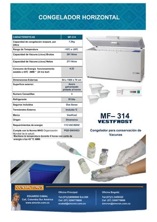 CARACTERISTICAS MF-314
Rango de Temperatura -18°
C a -28°
C
Capacidad de Vacuna (Litros) Brutos 281 litros
Capacidad de Vacuna (Litros) Netos 271 litros
Consumo de Energía funcionamiento
estable a 43°
C AMB * 24 hrs kwh
4.23
Dimensiones Externas 84 x 1560 x 70 cm
Superficie exterior: Acero
galvanizado
pintado al horno
Numero Canastillas 3
Refrigerante R134a
Seguros incluidos Dos llaves
Termómetro Externo Incluido °
C
Marca Vestfrost
Cumple con la Norma WHO Organización
Mundial de la salud)
PQS E003/023
Requerimientos de energía 115 VAC/60HZ
Origen Dinamarca
Capacidad de congelación Icepack, por
24hrs
7,2kg
Congelador para conservación de
Vacunas
MF– 314
CONGELADOR HORIZONTAL
CONGELADOR HORIZONTAL
Oficina Principal:
Tel:(57)(2)8990800 Ext:200
Cel: (57) 3206778806
ecabal@sincron.com.co
Oficina Bogotá:
Tel:(57)(1) 2459322
Cel: (57) 3206778806
sincron@sincron.com.co
EDUARDO CABAL
Cali, Colombia Sur América
www.sincrón.com.co
Mantiene la temperatura durante 4 horas con corte de
energía a los 43 °C AMB.
 