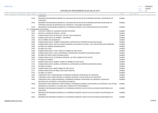 27/02/2019
12
14:58:27
CARTERA DE PROCEDIMIENTOS DE SALUD (CPT)
ESSALUD Fecha:
Hora:
Página:
Código Descripción UnidadGrupo Sección Sub Sección Nivel Grd. Cmp. Cir.
CONTRASTE
73722 EXAMENIMAGENES POR RESONANCIA MAGNETICA, CUALQUIER ARTICULACION DE EXTREMIDAD INFERIOR, CON MATERIAL DE
CONTRASTE
73723 EXAMENIMAGENES POR RESONANCIA MAGNETICA, CUALQUIER ARTICULACION DE EXTREMIDAD INFERIOR SIN MATERIAL DE
CONTRASTE SEGUIDA DE MATERIALES DE CONTRASTE Y SECCIONES ADICIONALES.
73725 EXAMENANGIOGRAFIA DE RESONANCIA MAGNETICA, EXTREMIDAD INFERIOR, CON O SIN MATERIALES DE CONTRASTE.
08 EXTREMIDADES SUPERIORES
73000 EXAMENCLAVICULA, COMPLETO, INCIDENCIA ANTERO-POSTERIOR
73010 EXAMENESCAPULA, INCIDENCIA FRONTAL, LATERAL
73011 EXAMENEXAMEN RADIOLOGICO DE ESCAPULA, UN LADO, DOS INCIDENCIAS
73020 EXAMENEXAMEN RADIOLOGICO DE HOMBRO; 1 INCIDENCIA
73030 EXAMENRX DE HOMBRO DOS INCIDENCIAS
73040 EXAMENEXAMEN RADIOLOGICO, HOMBRO, ARTROGRAFIA, SUPERVISION E INTERPRETACION RADIOLOGICAS
73050 EXAMENEXAMEN RADIOLOGICO; ARTICULACIONES ACROMIOCLAVICULARES, BILATERAL, CON O SIN DISTRACCION PONDERADA
73060 EXAMENRX SIMPLE DE HUMERO PROXIMAL/DISTAL
73070 EXAMENRX SIMPLE DE CODO
73080 EXAMENEXAMEN RADIOLOGICO, CODO; COMPLETO, MINIMO DE TRES VISTAS
73085 EXAMENEXAMEN RADIOLOGICO, CODO, ARTROGRAFIA, SUPERVISION E INTERPRETACION RADIOLOGICAS
73090 EXAMENRX SIMPLE DE RADIO-CUBITO PROXIMAL/DISTAL
73092 EXAMENEXAMEN RADIOLOGICO; EXTREMIDAD SUPERIOR, LACTANTE, MINIMO DE DOS VISTAS
73100 EXAMENRX SIMPLE DE MUÑECA
73110 EXAMENEXAMEN RADIOLOGICO, MUÑECA; COMPLETO, MINIMO DE TRES VISTAS
73115 EXAMENEXAMEN RADIOLOGICO, MUÑECA, ARTROGRAFIA, SUPERVISION E INTERPRETACION RADIOLOGICAS
73120 EXAMENRX SIMPLE DE MANO
73130 EXAMENEXAMEN RADIOLOGICO, MANO; MINIMO DE TRES VISTAS
73131 EXAMENEXAMEN RADIOLOGICO DE MANO, EDAD OSEA (FRONTAL)
73140 EXAMENRX SIMPLE DE DEDOS
73200 EXAMENTOMOGRAFIA AXIAL COMPUTARIZADA, EXTREMIDAD SUPERIOR; SIN MATERIAL DE CONTRASTE
73201 EXAMENTOMOGRAFIA AXIAL COMPUTARIZADA, EXTREMIDAD SUPERIOR; CON MATERIALES DE CONTRASTE
73202 EXAMENTOMOGRAFIA AXIAL COMPUTADORIZADA, EXTREMIDAD SUPERIOR; SIN MATERIAL DE CONTRASTE, SEGUIDA DE
MATERIALES DE CONTRASTE Y SECCIONES ADICIONALES
73206 EXAMENANGIOGRAFIA POR TOMOGRAFIA COMPUTARIZADA, EXTREMIDAD SUPERIOR, CON MATERIAL DE CONTRASTE, INCLUYENDO
IMAGENES SIN CONTRASTE, SI SE REALIZAN, E IMAGEN POST PROCEDIMIENTO
73218 EXAMENIMAGENES POR RESONANCIA MAGNETICA, EXTREMIDAD SUPERIOR, EXCEPTO ARTICULACIONES SIN MATERIALES DE
CONTRASTE
73219 EXAMENIMAGENES POR RESONANCIA MAGNETICA, EXTREMIDAD SUPERIOR, EXCEPTO ARTICULACIONES CON MATERIALES DE
CONTRASTE
73220 EXAMENIMAGENES POR RESONANCIA MAGNETICA, EXTREMIDAD SUPERIOR, EXCEPTO ARTICULACIONES SIN MATERIALES DE
14:58:2709956952ORptCarProcSld
 